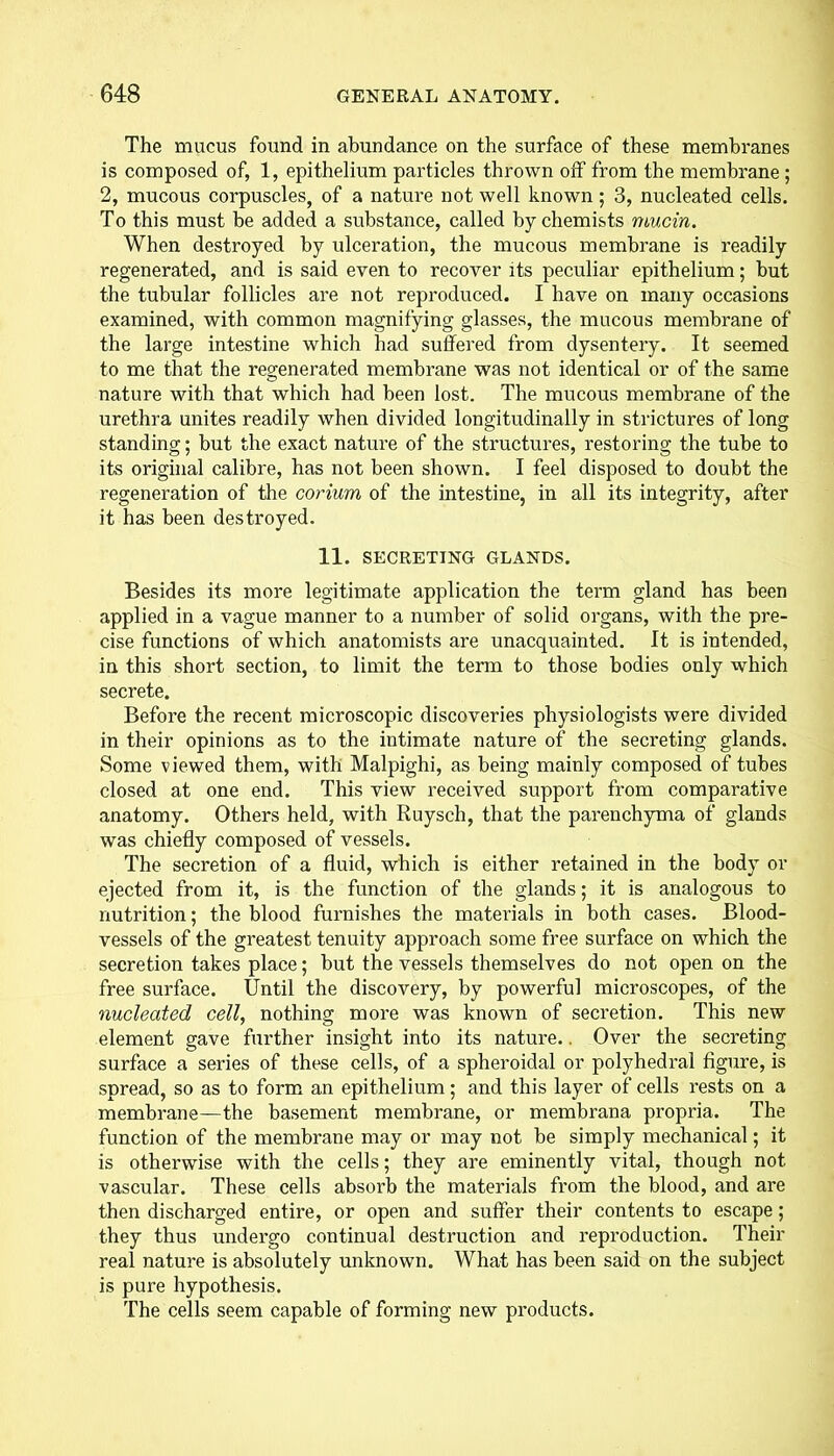 The mucus found in abundance on the surface of these membranes is composed of, 1, epithelium particles thrown off from the membrane ; 2, mucous corpuscles, of a nature not well known; 3, nucleated cells. To this must be added a substance, called by chemists mucin. When destroyed by ulceration, the mucous membrane is readily regenerated, and is said even to recover its peculiar epithelium; but the tubular follicles are not reproduced. I have on many occasions examined, with common magnifying glasses, the mucous membrane of the large intestine which had suffered from dysentery. It seemed to me that the regenerated membrane was not identical or of the same nature with that which had been lost. The mucous membrane of the urethra unites readily when divided longitudinally in strictures of long standing; but the exact nature of the structures, restoring the tube to its original calibre, has not been shown. I feel disposed to doubt the regeneration of the corium of the intestine, in all its integrity, after it has been destroyed. 11. SECRETING GLANDS. Besides its more legitimate application the term gland has been applied in a vague manner to a number of solid organs, with the pre- cise functions of which anatomists are unacquainted. It is intended, in this short section, to limit the term to those bodies only which secrete. Before the recent microscopic discoveries physiologists were divided in their opinions as to the intimate nature of the secreting glands. Some viewed them, with Malpighi, as being mainly composed of tubes closed at one end. This view received support from comparative anatomy. Others held, with Ruysch, that the parenchyma of glands was chiefly composed of vessels. The secretion of a fluid, which is either retained in the body or ejected from it, is the function of the glands; it is analogous to nutrition; the blood furnishes the materials in both cases. Blood- vessels of the greatest tenuity approach some free surface on which the secretion takes place; but the vessels themselves do not open on the free surface. Until the discovery, by powerful microscopes, of the nucleated cell, nothing more was known of secretion. This new element gave further insight into its nature.. Over the secreting surface a series of these cells, of a spheroidal or polyhedral figure, is spread, so as to form an epithelium; and this layer of cells rests on a membrane—the basement membrane, or membrana propria. The function of the membrane may or may not be simply mechanical; it is otherwise with the cells; they are eminently vital, though not vascular. These cells absorb the materials from the blood, and are then discharged entire, or open and suffer their contents to escape; they thus undergo continual destruction and reproduction. Their real nature is absolutely unknown. What has been said on the subject is pure hypothesis. The cells seem capable of forming new products.