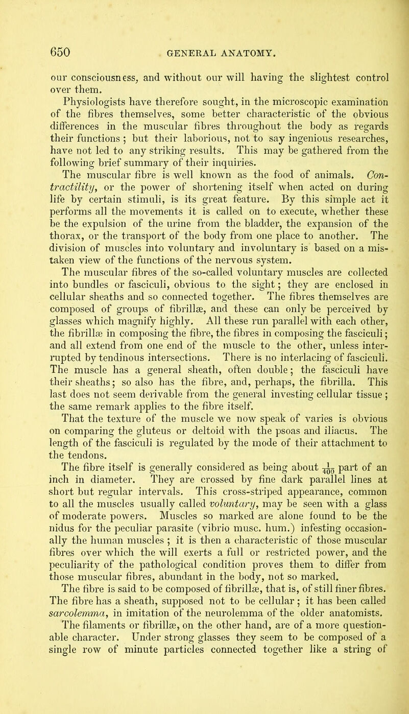 our consciousness, and without our will having the slightest control over them. Physiologists have therefore sought, in the microscopic examination of the fibres themselves, some better characteristic of the obvious differences in the muscular fibres throughout the body as regards their functions ; but their laborious, not to say ingenious researches, have not led to any striking results. This may be gathered from the following brief summary of their inquiries. The muscular fibre is well known as the food of animals. Con- tractility, or the power of shortening itself when acted on during life by certain stimuli, is its great feature. By this simple act it performs all the movements it is called on to execute, whether these be the expulsion of the urine from the bladder, the expansion of the thorax, or the transport of the body from one place to another. The division of muscles into voluntary and involuntary is based on a mis- taken view of the functions of the nervous system. The muscular fibres of the so-called voluntary muscles are collected into bundles or fasciculi, obvious to the sight; they are enclosed in cellular sheaths and so connected together. The fibres themselves are composed of groups of fibrillae, and these can only be perceived by glasses which magnify highly. All these run parallel with each other, the fibrillae in composing the fibre, the fibres in composing the fasciculi; and all extend from one end of the muscle to the other, unless inter- rupted by tendinous intersections. There is no interlacing of fasciculi. The muscle has a general sheath, often double; the fasciculi have their sheaths; so also has the fibre, and, perhaps, the fibrilla. This last does not seem derivable from the general investing cellular tissue ; the same remark applies to the fibre itself. That the texture of the muscle we now speak of varies is obvious on comparing the gluteus or deltoid with the psoas and iliacus. The length of the fasciculi is regulated by the mode of their attachment to the tendons. The fibre itself is generally considered as being about ^ part of an inch in diameter. They are crossed by fine dark parallel lines at short but regular intervals. This cross-striped appearance, common to all the muscles usually called voluntary, may be seen with a glass of moderate powers. Muscles so marked are alone found to be the nidus for the peculiar parasite (vibrio muse, hum.) infesting occasion- ally the human muscles ; it is then a characteristic of those muscular fibres over which the will exerts a full or restricted power, and the peculiarity of the pathological condition proves them to differ from those muscular fibres, abundant in the body, not so marked. The fibre is said to be composed of librillas, that is, of still finer fibres. The fibre has a sheath, supposed not to be cellular; it has been called sarcolemma, in imitation of the neurolemma of the older anatomists. The filaments or fibrillae, on the other hand, are of a more question- able character. Under strong glasses they seem to be composed of a single row of minute particles connected together like a string of