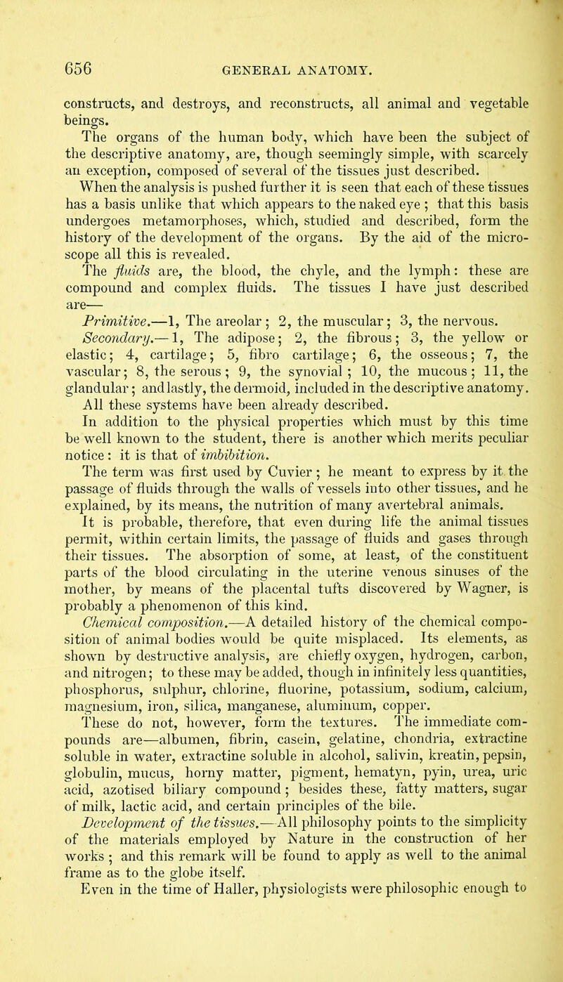 constructs, and destroys, and reconstructs, all animal and vegetable beings. The organs of the human body, which have been the subject of the descriptive anatomy, are, though seemingly simple, with scarcely an exception, composed of several of the tissues just described. When the analysis is pushed further it is seen that each of these tissues has a basis unlike that which appears to the naked eye ; that this basis undergoes metamorphoses, which, studied and described, form the history of the development of the organs. By the aid of the micro- scope all this is revealed. The fluids are, the blood, the chyle, and the lymph: these are compound and complex fluids. The tissues I have just described are— Primitive.—1, The areolar; 2, the muscular; 3, the nervous. Secondary.— 1, The adipose; 2, the fibrous; 3, the yellow or elastic; 4, cartilage; 5, fibro cartilage; 6, the osseous; 7, the vascular; 8, the serous; 9, the synovial; 10, the mucous; 11, the glandular; andlastly, the dermoid, included in the descriptive anatomy. All these systems have been already described. In addition to the physical properties which must by this time be well known to the student, there is another which merits peculiar notice: it is that of imbibition. The term was first used by Cuvier ; he meant to express by it the passage of fluids through the walls of vessels into other tissues, and he explained, by its means, the nutrition of many avertebral animals. It is probable, therefore, that even during life the animal tissues permit, within certain limits, the passage of fluids and gases through their tissues. The absorption of some, at least, of the constituent parts of the blood circulating in the uterine venous sinuses of the mother, by means of the placental tufts discovered by Wagner, is probably a phenomenon of this kind. Chemical composition.—A detailed history of the chemical compo- sition of animal bodies would be quite misplaced. Its elements, as shown by destructive analysis, are chiefly oxygen, hydrogen, carbon, and nitrogen; to these may be added, though in infinitely less quantities, phosphorus, sulphur, chlorine, fluorine, potassium, sodium, calcium, magnesium, iron, silica, manganese, aluminum, copper. These do not, however, form the textures. The immediate com- pounds are—albumen, fibrin, casein, gelatine, chondria, extractine soluble in water, extractine soluble in alcohol, salivin, kreatin, pepsin, globulin, mucus, horny matter, pigment, hematyn, pyin, urea, uric acid, azotised biliary compound ; besides these, fatty matters, sugar of milk, lactic acid, and certain principles of the bile. Development of the tissues.—All philosophy points to the simplicity of the materials employed by Nature in the construction of her works ; and this remark will be found to apply as well to the animal frame as to the globe itself. Even in the time of Haller, physiologists were philosophic enough to