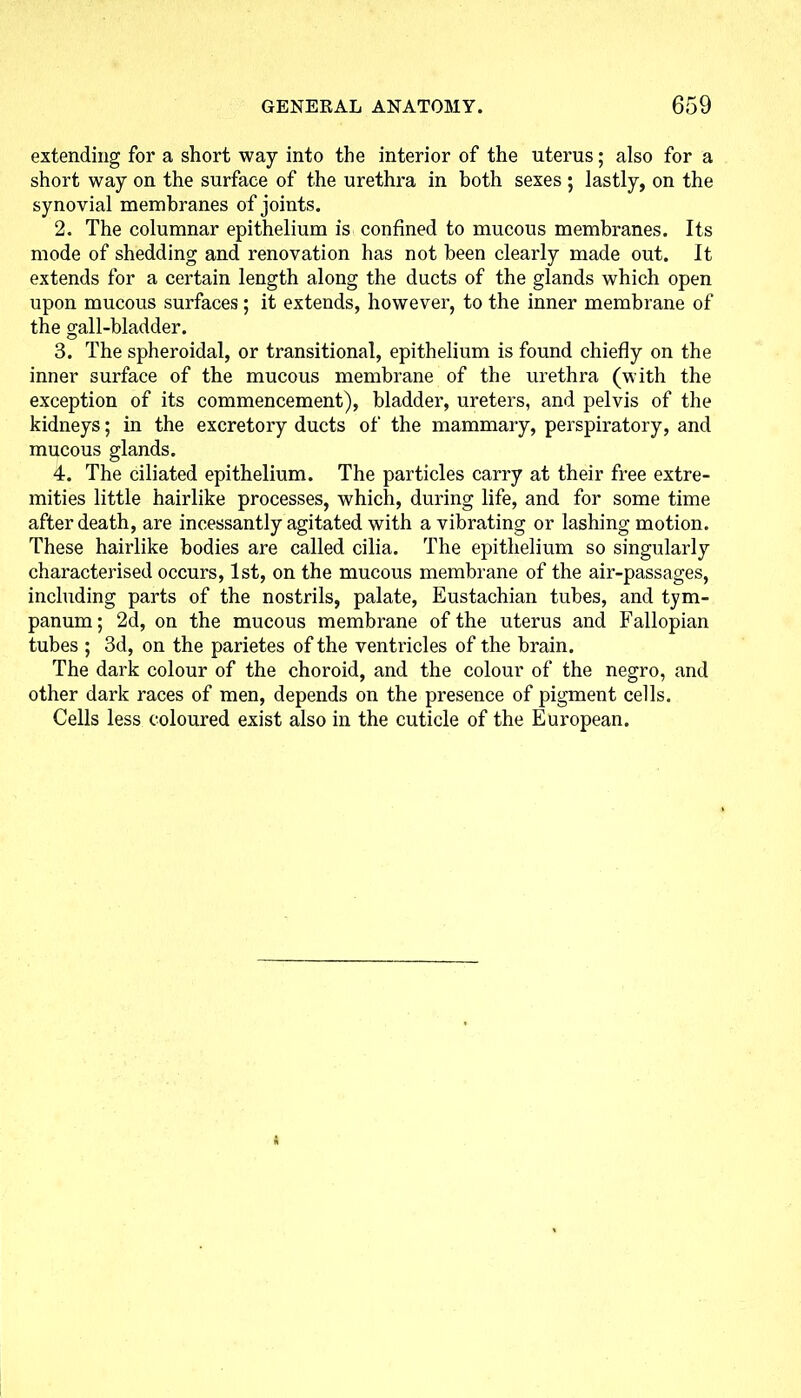 extending for a short way into the interior of the uterus; also for a short way on the surface of the urethra in both sexes ; lastly, on the synovial membranes of joints. 2. The columnar epithelium is confined to mucous membranes. Its mode of shedding and renovation has not been clearly made out. It extends for a certain length along the ducts of the glands which open upon mucous surfaces; it extends, however, to the inner membrane of the gall-bladder. 3. The spheroidal, or transitional, epithelium is found chiefly on the inner surface of the mucous membrane of the urethra (with the exception of its commencement), bladder, ureters, and pelvis of the kidneys; in the excretory ducts of the mammary, perspiratory, and mucous glands. 4. The ciliated epithelium. The particles carry at their free extre- mities little hairlike processes, which, during life, and for some time after death, are incessantly agitated with a vibrating or lashing motion. These hairlike bodies are called cilia. The epithelium so singularly characterised occurs, 1st, on the mucous membrane of the air-passages, including parts of the nostrils, palate, Eustachian tubes, and tym- panum; 2d, on the mucous membrane of the uterus and Fallopian tubes ; 3d, on the parietes of the ventricles of the brain. The dark colour of the choroid, and the colour of the negro, and other dark races of men, depends on the presence of pigment cells. Cells less coloured exist also in the cuticle of the European.