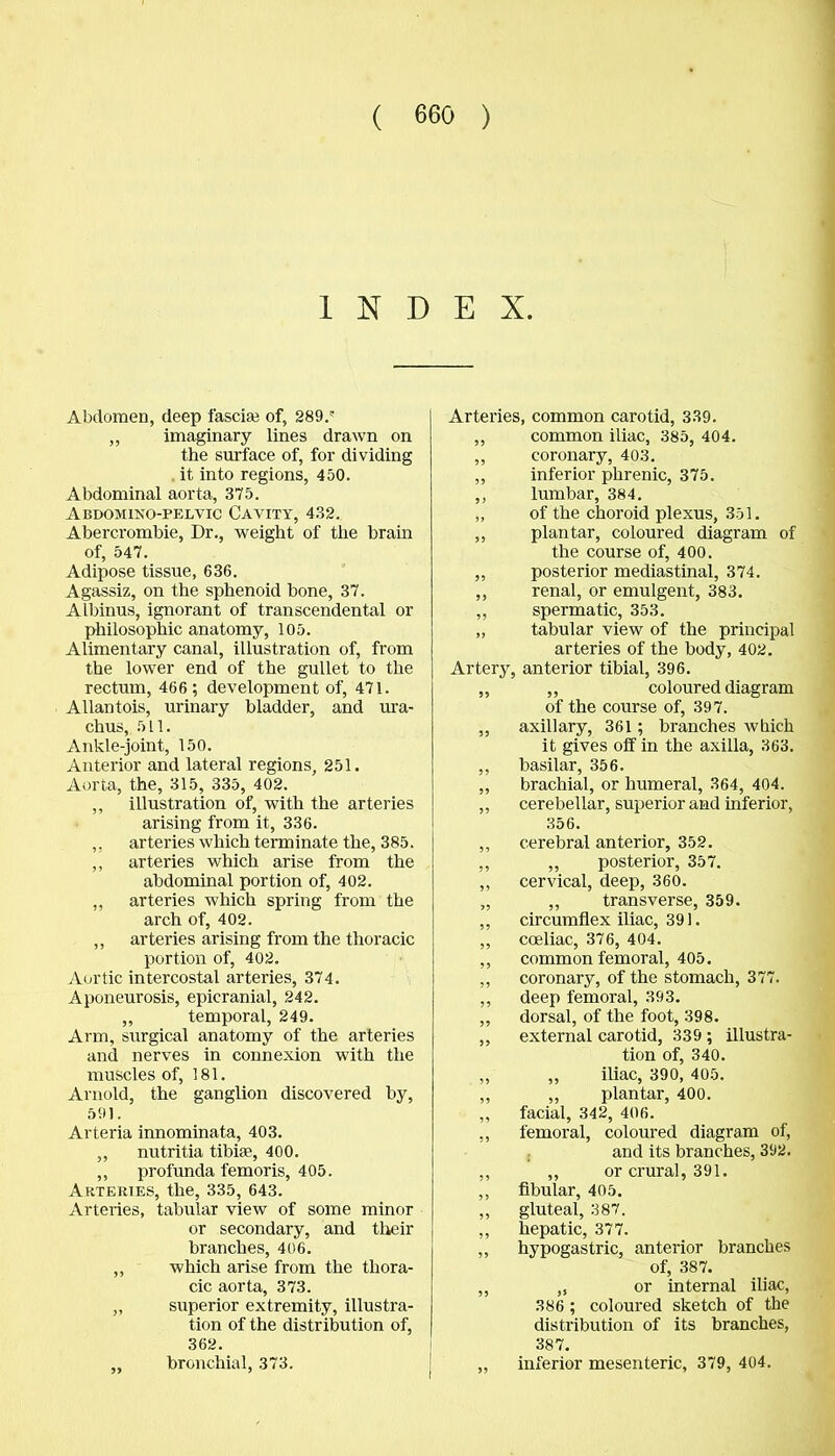 INDEX. Abdomen, deep fascise of, 289.' ,, imaginary lines drawn on the surface of, for dividing it into regions, 450. Abdominal aorta, 375. Abdomino-pelvic Cavity, 432. Abercrombie, Dr., weight of the brain of, 547. Adipose tissue, 636. Agassiz, on the sphenoid bone, 37. Albinus, ignorant of transcendental or philosophic anatomy, 105. Alimentary canal, illustration of, from the lower end of the gullet to the rectum, 466; development of, 471. Allantois, urinary bladder, and ura- chus, 511. Ankle-joint, 150. Anterior and lateral regions, 251. Aorta, the, 315, 335, 402. ,, illustration of, with the arteries arising from it, 336. ,, arteries which terminate the, 385. ,, arteries which arise from the abdominal portion of, 402. „ arteries which spring from the arch of, 402. ,, arteries arising from the thoracic portion of, 402. Aortic intercostal arteries, 374. Aponeurosis, epicranial, 242. ,, temporal, 249. Arm, surgical anatomy of the arteries and nerves in connexion with the muscles of, 181. Arnold, the ganglion discovered by, 591. Arteria innominata, 403. ,, nutritia tibiae, 400. ,, profunda femoris, 405. Arteries, the, 335, 643. Arteries, tabular view of some minor or secondary, and their branches, 406. „ which arise from the thora- cic aorta, 373. ,, superior extremity, illustra- tion of the distribution of, 362. „ bronchial, 373. Arteries, common carotid, 339. ,, common iliac, 385, 404. ,, coronary, 403. ,, inferior phrenic, 375. ,, lumbar, 384. „ of the choroid plexus, 351. ,, plantar, coloured diagram of the course of, 400. ,, posterior mediastinal, 374. ,, renal, or emulgent, 383. ,, spermatic, 353. „ tabular view of the principal arteries of the body, 402. Artery, anterior tibial, 396. „ ,, coloured diagram of the course of, 397. ,, axillary, 361; branches which it gives off in the axilla, 363. ,, basilar, 356. „ brachial, or humeral, 364, 404. ,, cerebellar, superior and inferior, 356. ,, cerebral anterior, 352. ,, „ posterior, 357. ,, cervical, deep, 360. „ ,, transverse, 359. ,, circumflex iliac, 391. „ cceliac, 376, 404. „ common femoral, 405. ,, coronary, of the stomach, 377. ,, deep femoral, 393. „ dorsal, of the foot, 398. ,, external carotid, 339 ; illustra- tion of, 340. ,, „ iliac, 390, 405. ,, ,, plantar, 400. ,, facial, 342, 406. ,, femoral, coloured diagram of, and its branches, 392. ,, „ or crural, 391. ,, fibular, 405. ,, gluteal, 387. ,, hepatic, 377. ,, hypogastric, anterior branches of, 387. ,, „ or internal iliac, 386 ; coloured sketch of the distribution of its branches, 387. „ inferior mesenteric, 379, 404.