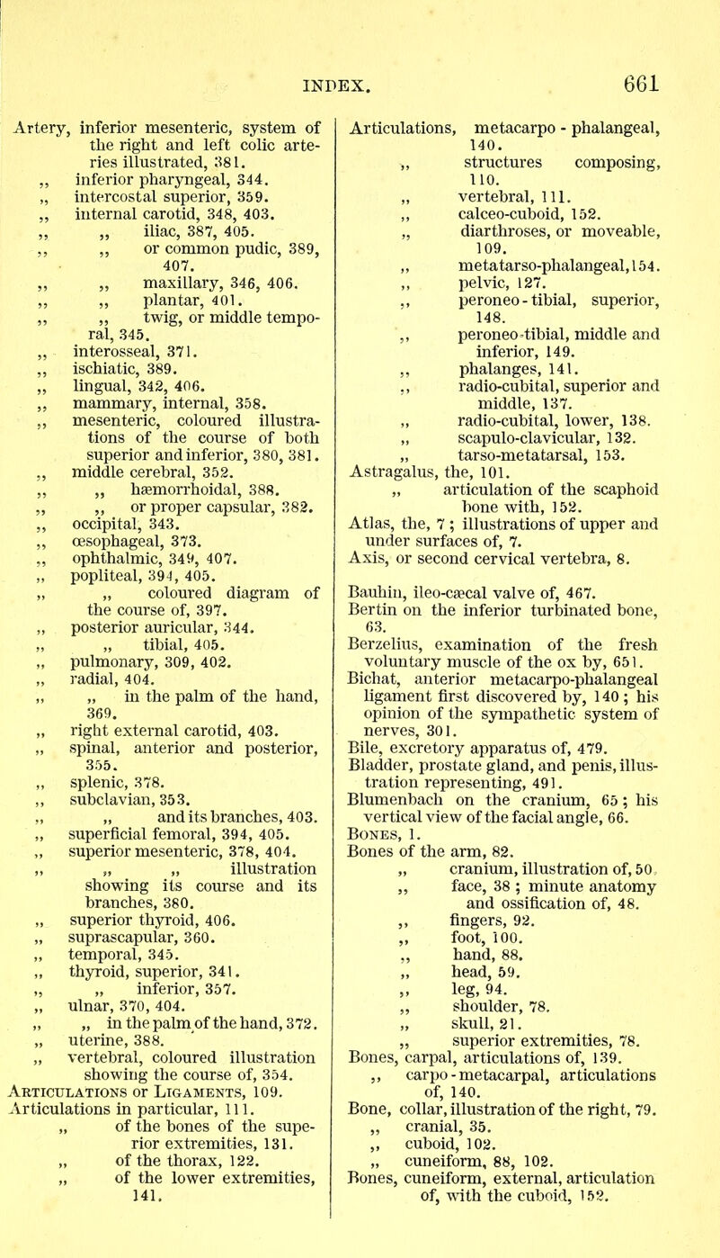 Artery, inferior mesenteric, system of the right and left colic arte- ries illustrated, 381. ,, inferior pharyngeal, 344. „ intercostal superior, 359. ,, internal carotid, 348, 403. ,, ,, iliac, 387, 405. ,, ,, or common pudic, 389, 407. ,, ,, maxillary, 346, 406. ,, ,, plantar, 401. ,, ,, twig, or middle tempo- ral, 345. „ interosseal, 371. ,, ischiatic, 389. ,, lingual, 342, 406. ,, mammary, internal, 358. ,, mesenteric, coloured illustra- tions of the course of both superior and inferior, 380, 381. „ middle cerebral, 352. ,, „ hsemorrhoidal, 388. „ ,, or proper capsular, 382. ,, occipital, 343. ,, oesophageal, 373. ,, ophthalmic, 349, 407. ,, popliteal, 394, 405. „ „ coloured diagram of the course of, 397. „ posterior auricular, 344. „ „ tibial, 405. ,, pulmonary, 309, 402. „ radial, 404. ,, „ in the palm of the hand, 369. „ right external carotid, 403. „ spinal, anterior and posterior, 355. ,, splenic, 378. ,, subclavian, 35 3. „ „ and its branches, 403. „ superficial femoral, 394, 405. ,, superior mesenteric, 378, 404. ,, „ „ illustration showing its course and its branches, 380. „ superior thyroid, 406. „ suprascapular, 360. ,, temporal, 345. ,, thyroid, superior, 341. „ „ inferior, 357. „ ulnar, 370, 404. „ „ in the palm of the hand, 372. „ uterine, 388. „ vertebral, coloured illustration showing the course of, 354. Articulations or Ligaments, 109. Articulations in particular, 111. „ of the bones of the supe- rior extremities, 131. „ of the thorax, 122. „ of the lower extremities, 141. Articulations, metacarpo - phalangeal, 140. ,, structures composing, 110. „ vertebral, 111. ,, calceo-cuboid, 152. „ diarthroses, or moveable, 109. ,, metatarso-phalangeal,154. ,, pelvic, 127. ,, peroneo - tibial, superior, 148. ,, peroneo tibial, middle and inferior, 149. ,, phalanges, 141. ,, radio-cubital, superior and middle, 137. „ radio-cubital, lower, 138. „ scapulo-clavicular, 132. ,, tarso-metatarsal, 153. Astragalus, the, 101. „ articulation of the scaphoid bone with, 152. Atlas, the, 7 ; illustrations of upper and under surfaces of, 7. Axis, or second cervical vertebra, 8. Bauhin, ileo-ca'cal valve of, 467. Bertin on the inferior turbinated bone, 63. Berzelius, examination of the fresh voluntary muscle of the ox by, 651. Bichat, anterior metacarpo-phalangeal ligament first discovered by, 140 ; his opinion of the sympathetic system of nerves, 301. Bile, excretory apparatus of, 479. Bladder, prostate gland, and penis, illus- tration representing, 491. Blumenbach on the cranium, 65; his vertical view of the facial angle, 66. Bones, 1. Bones of the arm, 82. „ cranium, illustration of, 50, ,, face, 38 ; minute anatomy and ossification of, 48. ,, fingers, 92. ,, foot, 100. ,, hand, 88. „ head, 59. ,, leg, 94. ,, shoulder, 78. „ skull, 21. „ superior extremities, 78. Bones, carpal, articulations of, 139. ,, carpo - metacarpal, articulations of, 140. Bone, collar, illustration of the right, 79. „ cranial, 35. ,, cuboid, 102. „ cuneiform, 88, 102. Bones, cuneiform, external, articulation of, with the cuboid, 152.