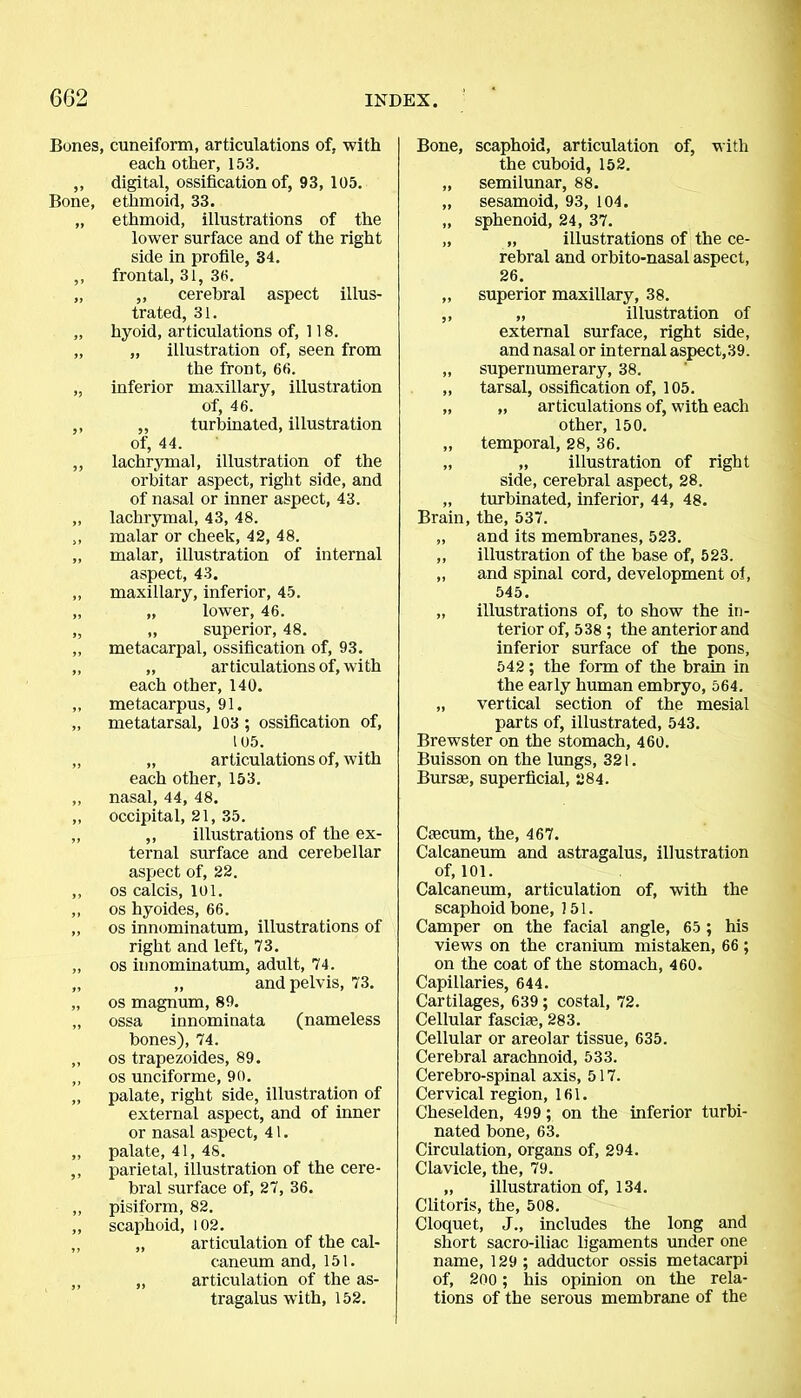 Bones, cuneiform, articulations of, with each other, 153. ,, digital, ossification of, 93, 105. Bone, ethmoid, 33. „ ethmoid, illustrations of the lower surface and of the right side in profile, 34. ,, frontal, 31, 30. „ ,, cerebral aspect illus- trated, 31. „ hyoid, articulations of, 118. „ „ illustration of, seen from the front, 66. „ inferior maxillary, illustration of, 46. ,, „ turbinated, illustration of, 44. ,, lachrymal, illustration of the orbitar aspect, right side, and of nasal or inner aspect, 43. ,, lachrymal, 43, 48. ,, malar or cheek, 42, 48. „ malar, illustration of internal aspect, 43. ,, maxillary, inferior, 45. „ „ lower, 46. „ ,, superior, 48. ,, metacarpal, ossification of, 93. „ „ ar ticulations of, wi th each other, 140. ,, metacarpus, 91. „ metatarsal, 103 ; ossification of, 105. „ „ articulations of, with each other, 153. ,, nasal, 44, 48. „ occipital, 21, 35. „ ,, illustrations of the ex- ternal surface and cerebellar aspect of, 22. ,, os calcis, 101. ,, os hyoides, 66. „ os innominatum, illustrations of right and left, 73. ,, os innominatum, adult, 74. „ „ and pelvis, 73. „ os magnum, 89. „ ossa innominata (nameless bones), 74. ,, os trapezoides, 89. „ os unciforme, 90. „ palate, right side, illustration of external aspect, and of inner or nasal aspect, 41. „ palate, 41, 48. ,, parietal, illustration of the cere- bral surface of, 27, 36. ,, pisiform, 82. ,, scaphoid, 102. ,, „ articulation of the cal- caneum and, 151. ,, „ articulation of the as- tragalus with, 152. Bone, scaphoid, articulation of, with the cuboid, 152. „ semilunar, 88. „ sesamoid, 93, 104. „ sphenoid, 24, 37. „ „ illustrations of the ce- rebral and orbito-nasal aspect, 26. „ superior maxillary, 38. ,, „ illustration of external surface, right side, and nasal or internal aspect,39. „ supernumerary, 38. „ tarsal, ossification of, 105. „ „ articulations of, with each other, 150. ,, temporal, 28, 36. „ „ illustration of right side, cerebral aspect, 28. „ turbinated, inferior, 44, 48. Brain, the, 537. „ and its membranes, 523. ,, illustration of the base of, 523. ,, and spinal cord, development oi, 545. „ illustrations of, to show the in- terior of, 538 ; the anterior and inferior surface of the pons, 542; the form of the brain in the early human embryo, 564. „ vertical section of the mesial parts of, illustrated, 543. Brewster on the stomach, 460. Buisson on the lungs, 321. Bursae, superficial, 284. Caecum, the, 467. Calcaneum and astragalus, illustration of, 101. Calcaneum, articulation of, with the scaphoid bone, 151. Camper on the facial angle, 65 ; his views on the cranium mistaken, 66; on the coat of the stomach, 460. Capillaries, 644. Cartilages, 639; costal, 72. Cellular fasciae, 283. Cellular or areolar tissue, 635. Cerebral arachnoid, 533. Cerebro-spinal axis, 517. Cervical region, 161. Cheselden, 499 ; on the inferior turbi- nated bone, 63. Circulation, organs of, 294. Clavicle, the, 79. „ illustration of, 134. Clitoris, the, 508. Cloquet, J„ includes the long and short sacro-iliac ligaments under one name, 129; adductor ossis metacarpi of, 200 ; his opinion on the rela- tions of the serous membrane of the