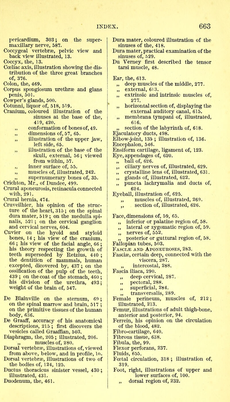 pericardium, 303 ; on the super- maxillary nerve, 587. Coccygeal vertebrae, pelvic view and back view illustrated, 13. Coccyx, the, 13. Cceliac axis, illustration showing the dis- tribution of the three great branches of, 376. Colon, the, 469. Corpus spongiosum urethrae and glans penis, 501. Cowper’s glands, 500. Cotunni, liquor of, 518, 519. Cranium, coloured illustration of the sinuses at the base of the, 419, 420. „ conformation of bones of, 49. „ dimensions of, 57, 65. „ illustration of the upper jaw, left side, 65. „ illustration of the base of the skull, external, 56; viewed from within, 57. „ inner surface of, 55. „ muscles of, illustrated, 242. „ supernumerary bones of, 35. Crichton, Mr., of Dundee, 499. Crural aponeurosis, retinacula connected with, 291. Crural hernia, 474. Cruveilhier, his opinion of the struc- ture of the heart, 315 ; on the spinal dura mater, 519 ; on the medulla spi- nalis, 521 ; on the cervical ganglion and cervical nerves, 604. Cuvier on the hyoid and styloid bones, 14 ; his view of the cranium, 66 ; his view of the facial angle, 66 ; his theory respecting the growth of teeth superseded by Retzius, 440 ; the dentition of mammals, human excepted, dicovered by, 437 ; on the ossification of the pulp of the teeth, 439 ; on the coat of the stomach, 460 ; his division of the urethra, 493; weight of the brain of, 547. De Blainville on the sternum, 69; on the spinal marrow and brain, 517 ; on the primitive tissues of the human body, 636. De Graaff, accuracy of his anatomical descriptions, 215; first discovers the vesicles called Graaffian, 503. Diaphragm, the, 205 ; illustrated, 206. „ muscles of, 280. Dorsal vertebra1, illustrations of, viewed from above, below, and in profile, lo. Dorsal vertebra1, illustrations of two of the bodies of, 124, 125. Ductus thoracicus sinister vessel, 430; illustrated, 431. Duodenum, the, 461. Dura mater, coloured illustration of the sinuses of the, 418. Dura mater, practical examination of the sinuses of, 529. Du Yerney first described the tensor tarsi muscle, 48. Ear, the, 613. „ deep muscles of the middle, 277. „ external, 613. „ extrinsic and intrinsic muscles of, 277. „ horizontal section of, displaying the external auditory canal, 615. „ membrana tympani of, illustrated, 616. „ section of the labyrinth of, 618. Ejaculatory ducts, 498. Elbow-joint, 135 ; illustration of, 136. Encephalon, 546. Ensiform cartilage, ligament of, 123. Eye, appendages of, 620. „ ball of, 626. ,, ciliary nerves of, illustrated, 629. „ crystalline lens of, illustrated, 631. „ glands of, illustrated, 622. „ puncta lachrymalia and ducts of, 624. Eyeball, illustration of, 625. „ muscles of, illustrated, 269. ,, section of, illustrated, 626. Face, dimensions of, 59, 65. „ inferior or palatine region of, 58. „ lateral or zygomatic region of, 59. „ nerves of, 552. „ posterior or guttural region of, 58. Fallopian tubes, 503. Fascia and Aponeuroses, 283. Fasciae, certain deep, connected with the viscera, 287. „ intercostal, 288. Fascia iliaca, 290. „ deep cervical, 287. „ pectoral, 288. „ superficial, 284. „ transversalis, 289. Female perineum, muscles of, 212; illustrated, 213. Femur, illustrations of adult thigh-bone, anterior and posterior, 94. Ferrein, his opinion on the circulation of the blood, 482. Fibro-cartilage, 640. Fibrous tissue, 638. Fibula, the, 99. Flexor perforans, 237. Fluids, 655. Foetal circulation, 318; illustration of, 319. Foot, right, illustrations of upper and lower surfaces of, 100. „ dorsal region of, 232.