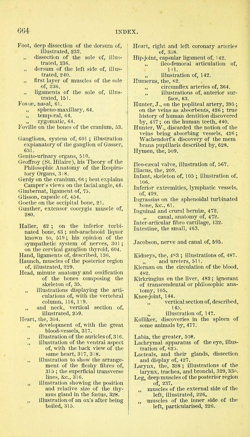 Foot, deep dissection of the dorsum of, ' illustrated, 232. ,, dissection of the sole of, illus- trated, 236. „ dorsum of the left side of, illus- trated, 240. „ first layer of muscles of the sole of, 236. ,, ligaments of the sole of, illus- trated, 151. Fossa?, nasal, 61. „ spheno-maxillary, 64. „ temporal, 64. „ zygomatic, 64. Foville on the bones of the cranium, 53. Ganglions, system of, 601 ; illustration explanatory of the ganglion of Gasser, 631. Genito-urinary organs, 510. Geoffroy (St. Hilaire), his Theory of the Philosophic Anatomy of the Respira- tory Organs, 318. Gerdy on the cranium, 66 ; best explains Camper's views on the facial angle, 66. Gimbernat, ligament of, 75. Glisson, capsule of, 454. Goethe on the occipital bone, 21. Gunther, extensor coccygis muscle of, 280. Haller, 62 ; on the inferior turbi- nated bone, 63 ; sub-arachnoid liquor known to, 519; his opinion of the sympathetic system of nerves, 301 ; on the cervical ganglion thyroid, 604. Hand, ligaments of, described, 136. Haunch, muscles of the posterior region of, illustrated, 229. Head, minute anatomy and ossification of the bones composing the skeleton of, 35. „ illustrations displaying the arti- culations of, with the vertebral column, 116, 119. ,, and neck, vertical section of, illustrated, 259. Heart, the, 304. „ development of, with the great blood-vessels, 317. „ illustration of the auricles of, 316. ,, illustration of the ventral aspect of, with the back view of the same heart, 317, 318. ,, illustration to show the arrange- ment of the fleshy fibres of, 315 ; the superficial transverse lines, &c., 316. „ illustration showing the position and relative size of the thy- mus gland in the fcetus, 328. „ illustration of an ox's after being boiled, 315. Heart, right and left coronary arteries of, 338. Hip-joint, capsular ligament of, 142. „ ileo-femoral articulation of, 141. „ illustration of, 142. Humerus, the, 82. ,, circumflex arteries of, 364. „ illustrations of, anterior sur- face, 83. Hunter, J., on the popliteal artery, 395 ; on the veins as absorbents, 426 ; true history of human dentition discovered by, 437 ; on the human teeth, 440. Hunter, W., discarded the notion of the veins being absorbing vessels, 426; Wachendorf’s discovery of the mem brana pupillaris described by, 628. Hymen, the, 509. Ileo-caecal valve, illustration of, 567. Iliacus, the, 209. Infant, skeleton of, 105 ; illustration of, 106. Inferior extremities, lymphatic vessels, of, 429. Ingrassias on the sphenoidal turbinated bone, &c., 61. Inguinal and crural hernige, 472. „ canal, anatomy of, 472. Inter-articular fibro cartilage, 132. Intestine, the small, 463. Jacobson, nerve and canal of, 595. Kidneys, the, 4S3 ; illustrations of, 487. „ and ureters, 511. Kiernan on the circulation of the blood, 482. Kirkringius on the liver, 482; ignorant of transcendental or philosophic ana- tomy, 105. Knee-joint, 144. „ vertical section of, described, 145. „ illustration of, 147. Kolliker, discoveries in the spleen of some animals by, 477. Labia, the greater, 508. Lachrymal apparatus of the eye, illus- tration of, 625. Lacteals, and their glands, dissection and display of, 427. Larynx, the, 328 ; illustrations of the larynx, trachea, and bronchi, 329,330. Leg, deep muscles of the posterior region of, 237. „ muscles of the external side of the left, illustrated, 226. ,, muscles of the inner side of the left, particularised, 226.