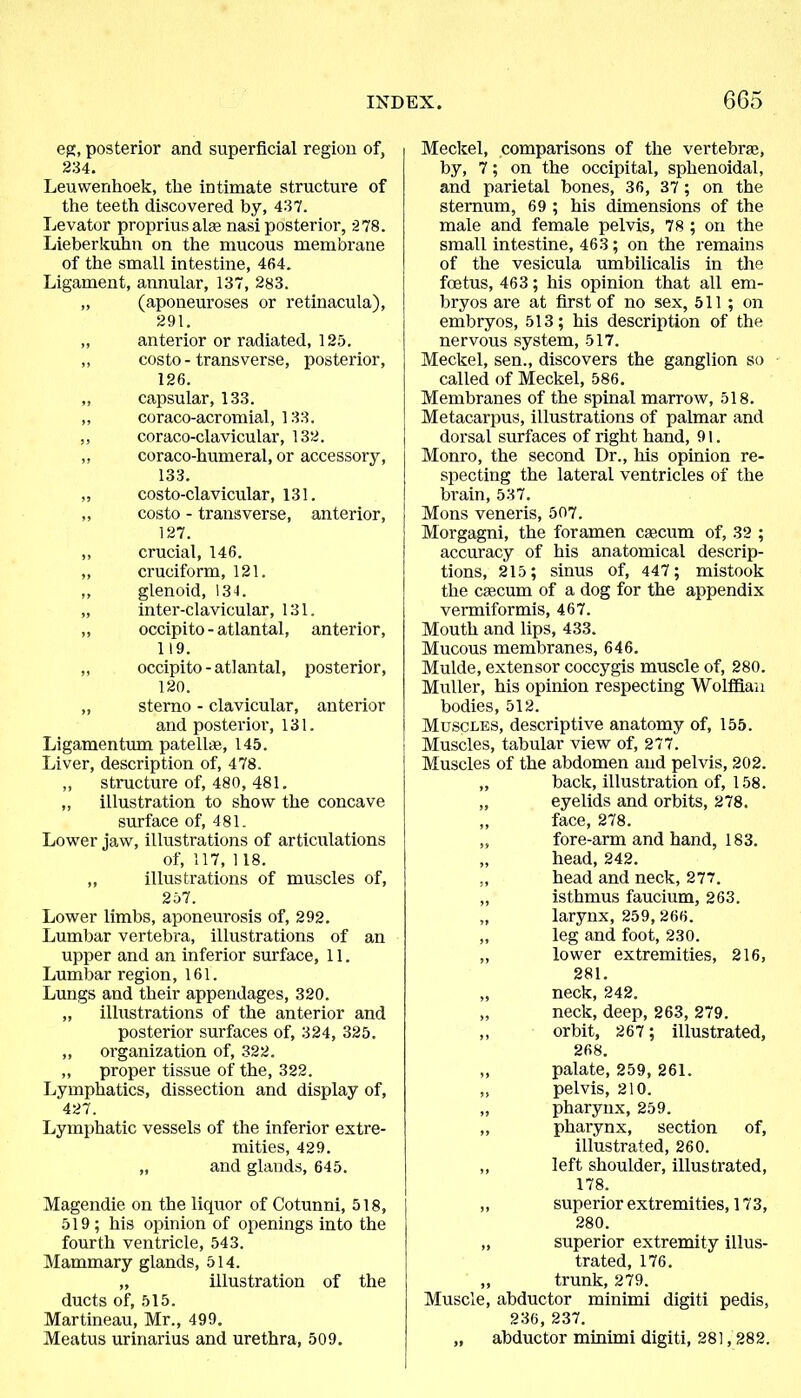 eg, posterior and superficial region of, 234. Leuwenhoek, the intimate structure of the teeth discovered by, 437. Levator propriusahe nasi posterior, 278. Lieberkuhn on the mucous membrane of the small intestine, 464. Ligament, annular, 137, 283. „ (aponeuroses or retinacula), 291. ,, anterior or radiated, 125. ,, costo - transverse, posterior, 126. „ capsular, 133. „ coraco-acromial, 133. ,, coraco-clavicular, 132. ,, coraco-humeral, or accessory, 133. „ costo-clavicular, 131. „ costo - transverse, anterior, 127. „ crucial, 146. ,, cruciform, 121. „ glenoid, 131. „ inter-clavicular, 131. „ occipito-atlantal, anterior, 119. „ occipito-atlantal, posterior, 120. „ sterno - clavicular, anterior and posterior, 131. Ligamentum patellae, 145. Liver, description of, 478. „ sti'ucture of, 480, 481. „ illustration to show the concave surface of, 481. Lower jaw, illustrations of articulations of, 117, 118. ,, illustrations of muscles of, 257. Lower limbs, aponeurosis of, 292. Lumbar vertebra, illustrations of an upper and an inferior surface, 11. Lumbar region, 161. Lungs and their appendages, 320. „ illustrations of the anterior and posterior surfaces of, 324, 325. ,, organization of, 322. ,, proper tissue of the, 322. Lymphatics, dissection and display of, 427. Lymphatic vessels of the inferior extre- mities, 429. „ and glands, 645. Magendie on the liquor of Cotunni, 518, 519; his opinion of openings into the fourth ventricle, 543. Mammary glands, 514. „ illustration of the ducts of, 515. Martineau, Mr., 499. Meatus urinarius and urethra, 509. Meckel, comparisons of the vertebra;, by, 7; on the occipital, sphenoidal, and parietal bones, 36, 37 ; on the sternum, 69 ; his dimensions of the male and female pelvis, 78 ; on the small intestine, 463; on the remains of the vesicula umbilicalis in the foetus, 463; his opinion that all em- bryos are at first of no sex, 511; on embryos, 513; his description of the nervous system, 517. Meckel, sen., discovers the ganglion so called of Meckel, 586. Membranes of the spinal marrow, 518. Metacarpus, illustrations of palmar and dorsal surfaces of right hand, 91. Monro, the second Dr., his opinion re- specting the lateral ventricles of the brain, 537. Mons veneris, 507. Morgagni, the foramen caecum of, 32 ; accuracy of his anatomical descrip- tions, 215; sinus of, 447; mistook the caecum of a dog for the appendix vermiformis, 467. Mouth and lips, 433. Mucous membranes, 646. Mulde, extensor coccygis muscle of, 280. Muller, his opinion respecting Wolffian bodies, 512. Muscles, descriptive anatomy of, 155. Muscles, tabular view of, 277. Muscles of the abdomen and pelvis, 202. „ back, illustration of, 158. „ eyelids and orbits, 278. ,, face, 278. ,, fore-arm and hand, 183. „ head, 242. „ head and neck, 277. „ isthmus faucium, 263. „ larynx, 259, 266. ,, leg and foot, 230. „ lower extremities, 216, 281. „ neck, 242. „ neck, deep, 263, 279. ,, orbit, 267; illustrated, 268. „ palate, 259, 261. ,, pelvis, 210. „ pharynx, 259. „ pharynx, section of, illustrated, 260. ,, left shoulder, illustrated, 178. „ superior extremities, 173, 280. „ superior extremity illus- trated, 176. ,, trunk, 279. Muscle, abductor minimi digiti pedis, 236, 237. „ abductor minimi digiti, 281,282.