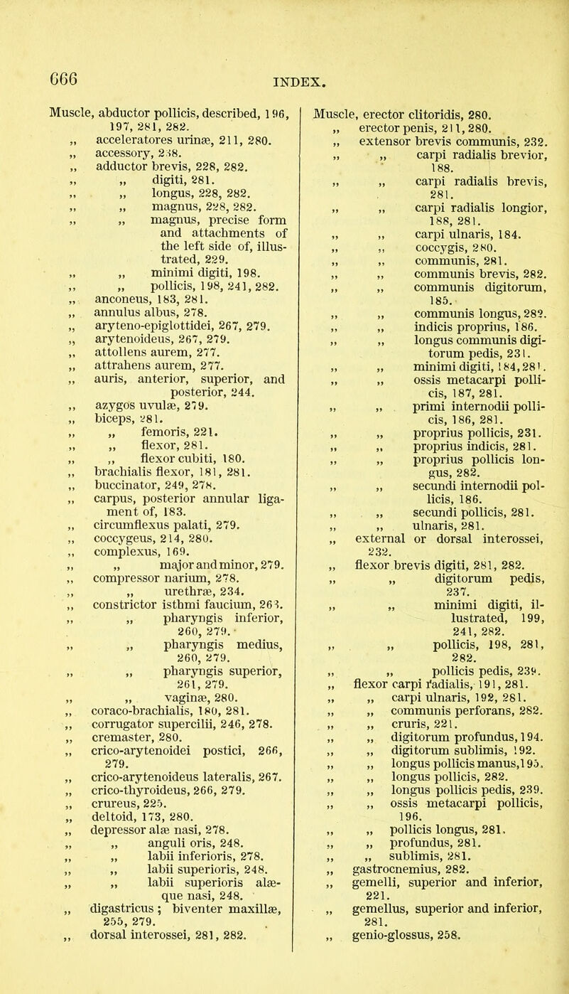 G66 Muscle, abductor pollicis, described, 196, 197, 281, 282. acceleratores urinse, 211, 280. accessory, 238. adductor brevis, 228, 282. „ digiti, 281. „ longus, 228, 282. „ magnus, 228, 282. „ magnus, precise form and attachments of the left side of, illus- trated, 229. „ minimi digiti, 198. „ pollicis, 198, 241, 282. anconeus, 183, 281. annulus albus, 278. aryteno-epiglottidei, 267, 279. arytenoideus, 267, 279. attollens aurem, 277. attrahens aurem, 277. auris, anterior, superior, and posterior, 244. azygos uvula;, 279. biceps, 281. „ femoris, 221. „ flexor, 281. ,, flexor cubiti, 180. brachialis flexor, 181, 281. buccinator, 249, 278. carpus, posterior annular liga- ment of, 183. circumflexus palati, 279. coccygeus, 214, 280. complexus, 169. „ major and minor, 279. compressor narium, 278. „ urethras, 234. constrictor isthmi faucium, 263. „ pharyngis inferior, 260, 279. „ pharyngis medius, 260, 279. „ pharyngis superior, 261, 279. „ vaginae, 280. coraco-brachialis, 180, 281. corrugator supercilii, 246, 278. cremaster, 280. crico-arytenoidei postici, 266, 279. crico-arytenoideus lateralis, 267. crico-thyroideus, 266, 279. crureus, 225. deltoid, 173, 280. depressor alas nasi, 278. „ anguli oris, 248. „ labii inferioris, 278. ,, labii superioris, 248. „ labii superioris alaa- que nasi, 248. digastricus; biventer maxillae, 255, 279. dorsal interossei, 281, 282. Muscle, erector clitoridis, 280. „ erector penis, 211, 280. „ extensor brevis communis, 232. „ „ carpi radialis brevior, 188. „ „ carpi radialis brevis, 281. „ „ carpi radialis longior, 188, 281. „ „ carpi ulnaris, 184. „ „ coccygis, 280. „ „ communis, 281. „ ,, communis brevis, 282. „ „ communis digitorum, 185. „ „ communis longus, 282. ,, „ indicis proprius, 186. „ „ longus communis digi- torum pedis, 231. „ „ minimi digiti, 184,281. „ „ ossis metacarpi polli- cis, 187, 281. „ „ primi internodii polli- cis, 186, 281. „ „ proprius pollicis, 231. „ „ proprius indicis, 281. „ „ proprius pollicis lon- gus, 282. „ „ secundi internodii pol- licis, 186. „ „ secundi pollicis, 281. „ „ ulnaris, 281. „ external or dorsal interossei, 232. „ flexor brevis digiti, 281, 282. „ „ digitorum pedis, 237. „ „ minimi digiti, il- lustrated, 199, 241, 282. „ „ pollicis, 198, 281, 282. „ „ pollicis pedis, 239. „ flexor carpi radialis, 191,281. „ „ carpi ulnaris, 192, 281. „ „ communis perforans, 282. „ „ cruris, 221. „ „ digitorum profundus, 194. ,, „ digitorum sublimis, 192. „ „ longus pollicis manus,195. „ „ longus pollicis, 282. „ „ longus pollicis pedis, 239. „ ,, ossis metacarpi pollicis, 196. ,, „ pollicis longus, 281. „ „ profundus, 281. ,, „ sublimis, 281. ,, gastrocnemius, 282. „ gemelli, superior and inferior, 221. „ gemellus, superior and inferior, 281. „ genio-glossus, 258.