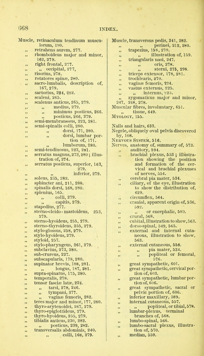 Muscle, retinaculum tendinum muscu- lorum, 190. „ retrahens aurem, 277. „ rhomboideus major and minor, 162, 279. ,, right frontal, 277. „ „ occipital, 277, „ risorius, 278. ,, rotatores spinfe, 280. „ sacro-lumbalis, description of, 167, 279. „ sartorius, 224, 282. ,, scaleni, 265. „ scalenus anticus, 265, 279. ,, ,, medius, 279. „ „ minimus posticus, 266. „ „ posticus, 266, 279. „ semi-membranesus, 223, 281. „ semi-spinalis colli, 280. ,, „ dorsi, 171, 280. ,, „ dorsi, lumbar por- tion of, 171. ,, „ liunborum, 280. „ semi-tendinosus, 223, 281. „ serratus magnus, 273,280 ; illus- tration of, 274. „ serratus posticus, superior, 163, 279. „ „ inferior, 279. „ soleus, 235, 282. „ sphincter ani, 211, 280. „ spinalis dorsi, 168, 280. ,, splenius, 165. „ „ colli, 279. „ „ capitis, 279. „ stapedius, 277. „ sterno-cleido - mastoideus, 253, 279. „ sterno-hyoideus, 255, 279. „ sterno-thyroideus, 255, 279. „ stylo-glossus, 258, 279. „ stylo-hyoideus, 279. „ styloid, 257. „ stylo-pharyngeus, 261, 279. ,, subclavius, 273, 280. „ sub-crureus, 227. „ subscapularis, 178, 280. „ supinator brevis, 188, 281. „ „ longus, 187, 281. „ supra-spinatus, 175, 280. „ temporalis, 278. „ tensor fasciae latae, 224. „ „ tarsi, 278, 246. „ „ tympani, 277. „ „ vaginae femoris, 282. ,, teres major and minor, 177, 280, „ thyro-arytenoidei, 267, 279. „ thyro-epiglottideus, 279. „ thyro-hyoideus, 255, 279. „ tibialis anticus, 230, 282. „ „ posticus, 239, 282. „ transversalis abdominis, 240. „ „ colli, 168, 279. Muscle, transversus pedis, 241, 282. ,, „ perinei, 212,280. „ trapezius, 158, 279. „ „ illustration of, 159. „ triangularis nasi, 247. ,, „ oris, 278. „ ,, sterni, 275, 298. „ triceps extensor, 178, 281. „ trochlearis, 270. ,, vaginae femoris, 224. „ vastus externus, 225. „ „ interims, 225. „ zygomaticus major and minor, 247, 248, 278. Muscular fibres, involuntary, 651. „ tissue, 649. Myology, 155. Nails and hairs, 633. Negele, obliquely oval pelvis discovered by, 108. Nervous System, 516. Nerves, anatomy of, summary of, 573. „ auditory, 594. „ brachial plexus, 553 ; illustra- tion showing the position and formation of the cer- vical and brachial plexuses of nerves, 554, „ cerebral pia mater, 534. ,, ciliary, of the eye, illustration to show the distribution of, 629. ,', circumflex, 564. „ cranial, apparent origin of, 536, 592. „ „ or encephalic, 580. „ crural, 568. „ cubital, illustration to show, 563. „ dorso-spinal, 549, 565. „ external and internal cuta- neous, illustration to show, 563. „ external cutaneous, 558. „ „ pia mater, 534. „ „ popliteal or femoral, 576. „ great sympathetic, 601. „ great sympathetic, cervical por- tion of, 603. „ great sympathetic, lumbar por- tion of, 606. „ great sympathetic, sacral or pelvic portion of, 606. „ inferior maxillary, 589. „ internal cutaneous, 557. „ „ popliteal, or tibial,578. „ ltnnbar-plexus, terminal branches of, 568. „ lumbo-spinal, 566. „ lumbo-sacral plexus, illustra- tion of, 570. ,, median, 559.