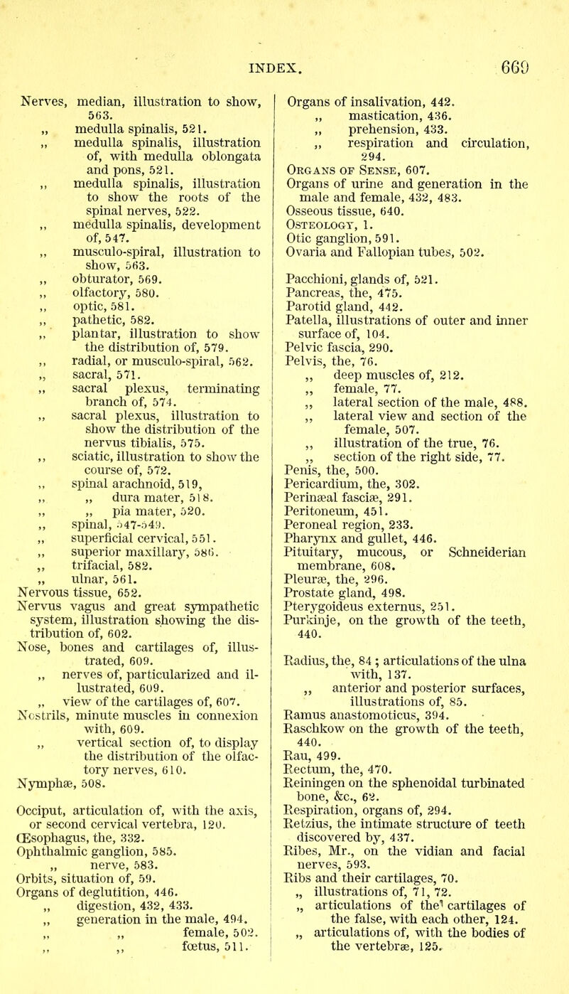 Nerves, median, illustration to show, 563. „ medulla spinalis, 521. „ medulla spinalis, illustration of, with medulla oblongata and pons, 521. ,, medulla spinalis, illustration to show the roots of the spinal nerves, 522. ,, medulla spinalis, development Of, 547. „ musculo-spiral, illustration to show, 563. ,, obturator, 569. ,, olfactory, 580. ,, optic, 581. ,, pathetic, 582. ,, plantar, illustration to show the distribution of, 579. ,, radial, or musculo-spiral, 562. „ sacral, 571. ,, sacral plexus, terminating branch of, 574. ,, sacral plexus, illustration to show the distribution of the nervus tibialis, 575. ,, sciatic, illustration to show the course of, 572. „ spinal arachnoid, 519, ,, „ dura mater, 518. ,, „ pia mater, 520. ,, spinal, 547-549. ,, superficial cervical, 551. ,, superior maxillary, 586. ,, trifacial, 582. „ ulnar, 561. Nervous tissue, 652. Nervus vagus and great sympathetic system, illustration showing the dis- tribution of, 602. Nose, bones and cartilages of, illus- trated, 609. „ nerves of, particularized and il- lustrated, 609. „ view of the cartilages of, 607. Nostrils, minute muscles in connexion with, 609. „ vertical section of, to display the distribution of the olfac- tory nerves, 610. Nymphae, 508. Occiput, articulation of, with the axis, or second cervical vertebra, 120. CEsophagus, the, 332. Ophthalmic ganglion, 585. „ nerve, 583. Orbits, situation of, 59. Organs of deglutition, 446. „ digestion, 432, 433. „ generation in the male, 494. „ „ female, 502. ,, ,, foetus, 511. Organs of insalivation, 442. ,, mastication, 436. ,, prehension, 433. ,, respiration and circulation, 294. Organs of Sense, 607. Organs of urine and generation in the male and female, 432, 483. Osseous tissue, 640. Osteology, 1. Otic ganglion, 591. Ovaria and Fallopian tubes, 502. Pacchioni, glands of, 521. Pancreas, the, 475. Parotid gland, 442. Patella, illustrations of outer and inner surface of, 104. Pelvic fascia, 290. Pelvis, the, 76. ,, deep muscles of, 212. ,, female, 77. ,, lateral section of the male, 488. ,, lateral view and section of the female, 507. ,, illustration of the true, 76. „ section of the right side, 77. Penis, the, 500. Pericardium, the, 302. Perinaeal fasciae, 291. Peritoneum, 451. Peroneal region, 233. Pharynx and gullet, 446. Pituitary, mucous, or Schneiderian membrane, 608. Pleurae, the, 296. Prostate gland, 498. Pterygoideus externus, 251. Purkinje, on the growth of the teeth, 440. Radius, the, 84 ; articulations of the ulna with, 137. ,, anterior and posterior surfaces, illustrations of, 85. Ramus anastomoticus, 394. Raschkow on the growth of the teeth, 440. Rau, 499. Rectum, the, 470. Reiningen on the sphenoidal turbinated bone, &c., 62. Respiration, organs of, 294. I Retzius, the intimate structure of teeth 1 discovered by, 437. Ribes, Mr., on the vidian and facial nerves, 593. Ribs and their cartilages, 70. „ illustrations of, 71, 72. „ articulations of the1 cartilages of the false, with each other, 124. „ articulations of, with the bodies of the vertebrae, 125.