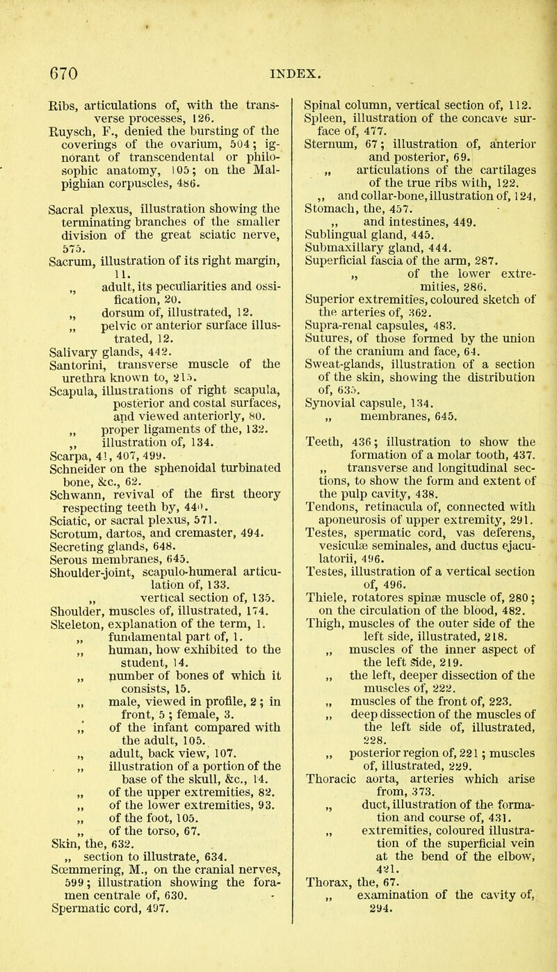 Ribs, articulations of, with the trans- verse processes, 126. Ruysch, F., denied the bursting of the coverings of the ovarium, 504; ig- norant of transcendental or philo- sophic anatomy, 105; on the Mal- pighian corpuscles, 486. Sacral plexus, illustration showing the terminating branches of the smaller division of the great sciatic nerve, 575. Sacrum, illustration of its right margin, 11. „ adult, its peculiarities and ossi- fication, 20. „ dorsum of, illustrated, 12. „ pelvic or anterior surface illus- trated, 12. Salivary glands, 442. Santorini, transverse muscle of the urethra known to, 215. Scapula, illustrations of right scapula, posterior and costal surfaces, and viewed anteriorly, SO. „ proper ligaments of the, 132. ,, illustration of, 134. Scarpa, 4!, 407, 499. Schneider on the sphenoidal turbinated bone, &c., 62. Schwann, revival of the first theory respecting teeth by, 440. Sciatic, or sacral plexus, 571. Scrotum, dartos, and cremaster, 494. Secreting glands, 648. Serous membranes, 645. Shoulder-joint, scapulo-humeral articu- lation of, 133. „ vertical section of, 135. Shoulder, muscles of, illustrated, 174. Skeleton, explanation of the term, 1. „ fundamental part of, 1. „ human, how exhibited to the student, 14. „ number of bones of which it consists, 15. „ male, viewed in profile, 2; in front, 5 ; female, 3. ,’ of the infant compared with the adult, 105. „ adult, back view, 107. „ illustration of a portion of the base of the skull, &c., 14. „ of the upper extremities, 82. „ of the lower extremities, 93. „ of the foot, 105. „ of the torso, 67. Skin, the, 632. „ section to illustrate, 634. Soemmering, M., on the cranial nerves, 599 ; illustration showing the fora- men centrale of, 630. Spermatic cord, 497. Spinal column, vertical section of, 112. Spleen, illustration of the concave sur- face of, 477. Sternum, 67; illustration of, anterior and posterior, 69. „ articulations of the cartilages of the true ribs with, 122. ,, and collar-bone, illustration of, 124, Stomach, the, 457. ,, and intestines, 449. Sublingual gland, 445. Submaxillary gland, 444. Superficial fascia of the arm, 287. „ of the lower extre- mities, 286. Superior extremities, coloured sketch of the arteries of, 362. Supra-renal capsules, 483. Sutures, of those formed by the union of the cranium and face, 64. Sweat-glands, illustration of a section of the skin, showing the distribution of, 635. Synovial capsule, 134. „ membranes, 645. Teeth, 436 ; illustration to show the formation of a molar tooth, 437. „ transverse and longitudinal sec- tions, to show the form and extent of the pulp cavity, 438. Tendons, retinacula of, connected with aponeurosis of upper extremity, 291. Testes, spermatic cord, vas deferens, vesicula; seminales, and ductus ejacu- latorii, 496. Testes, illustration of a vertical section of, 496. Thiele, rotatores spin* muscle of, 280; on the circulation of the blood, 482. Thigh, muscles of the outer side of the left side, illustrated, 218. „ muscles of the inner aspect of the left Side, 219. „ the left, deeper dissection of the muscles of, 222. „ muscles of the front of, 223. „ deep dissection of the muscles of the left side of, illustrated, 228. „ posterior region of, 221; muscles of, illustrated, 229. Thoracic aorta, arteries which arise from, 373. „ duct, illustration of the forma- tion and course of, 431. „ extremities, coloured illustra- tion of the superficial vein at the bend of the elbow, 421. Thorax, the, 67. „ examination of the cavity of, 294.