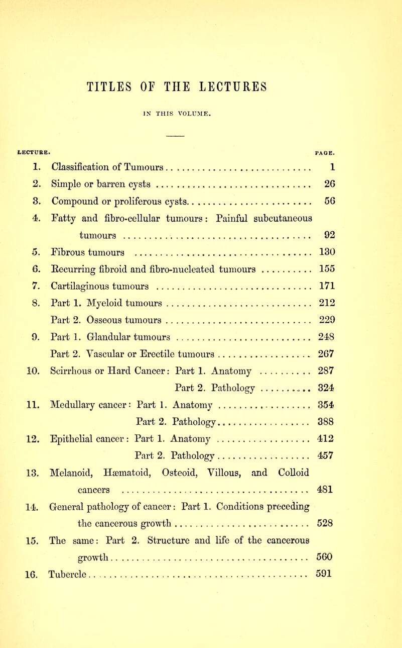 TITLES OF THE LECTURES IN THIS VOLUME. LECTUaE. PAGE. 1. Classification of Tumours 1 2. Simple or barren cysts 26 8. Compound or proliferous cysts 56 4. Fatty and fibro-cellular tumours: Painful subcutaneous tumours 92 5. Fibrous tumours 130 6. Eecurring fibroid and fibro-nucleated tumours 155 7. Cartilaginous tumours 171 8. Part 1. Myeloid tumours 212 Part 2. Osseous tumours 229 9. Part 1. Glandular tumours 248 Part 2. Vascular or Erectile tumours 267 10. Scirrhous or Hard Cancer: Part 1. Anatomy 287 Part 2. Pathology 324 11. Medullary cancer: Part I. Anatomy 354 Pai’t 2. Pathology 388 12. Epithelial cancer: Part 1. Anatomy 412 Part 2. Pathology 457 13. Melanoid, Hsematoid, Osteoid, Villous, and Colloid cancers 481 14. General pathology of cancer: Parti. Conditions preceding the cancerous growth 528 15. The same: Part 2. Structure and life of the cancerous growth 560