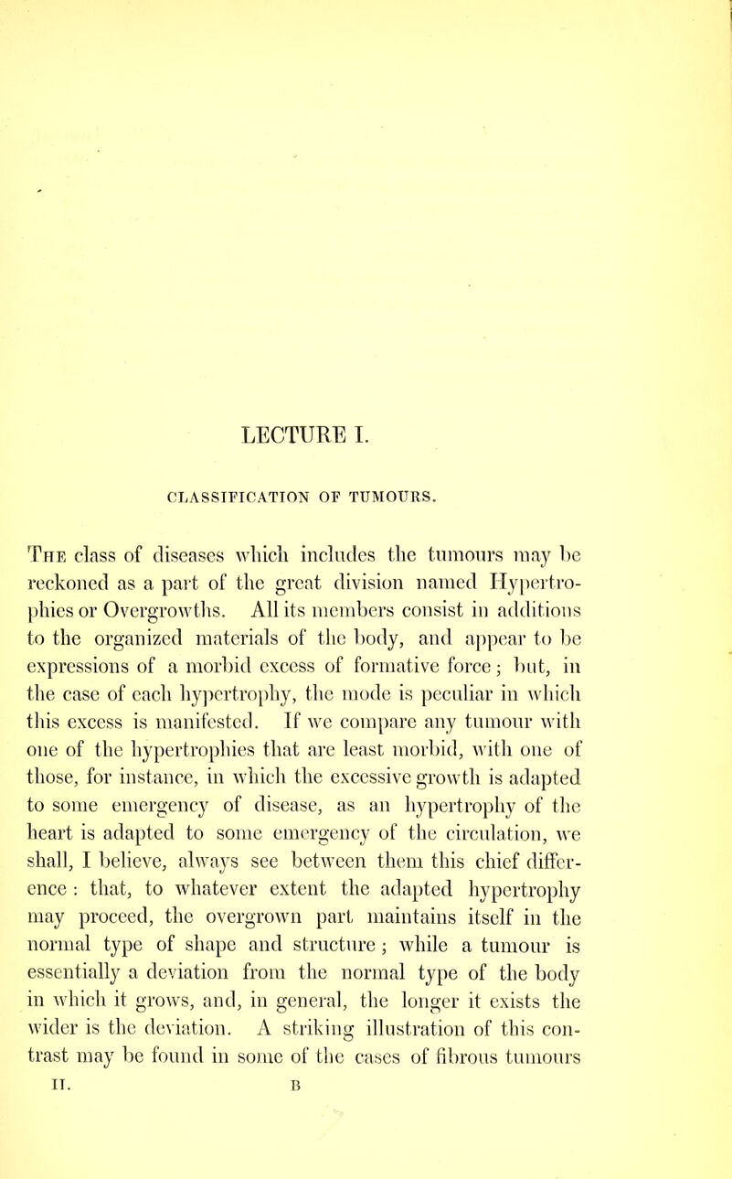 CLASSIFICATION OF TUMOURS. The class of diseases wliicli includes the tumours may he reckoned as a paid of the great division named Hy|)ertro- phies or Overgrowths. All its members consist in additions to the organized materials of the body, and appear to be expressions of a morbid excess of formative force; but, in the case of each hyjicrtrophy, the mode is peculiar in which tins excess is manifested. If we compare any tumour with one of the hypertrophies that are least morbid, with one of those, for instance, in which the excessive growth is adapted to some emergency of disease, as an hypertrophy of the heart is adapted to some emergency of the circulation, we shall, I believe, always see between them this chief differ- ence ; that, to whatever extent the adapted hypertrophy may proceed, the overgrown part maintains itself in the normal type of shape and structure; while a tumour is essentially a deviation from the normal type of the body in which it grows, and, in general, the longer it exists the wider is the deviation. A striking illustration of this con- trast may be found in some of the cases of fibrous tumours II. B