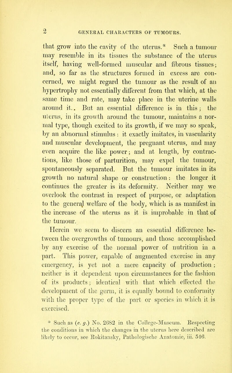 that grow into the cavity of the uterus.* Such a tumour may resemble in its tissues the substance of the uterus itself, having well-formed muscular and fibrous tissues; and, so far as the structures formed in excess are con- cerned, we might regard the tumour as the result of an hypertrophy not essentially different from that which, at the same time and rate, may take place in the uterine walls around it.. But an essential difference is in this; the ulerus, in its growth around the tumour, maintains a nor- mal type, though excited to its growth, if we may so speak, by an abnormal stimulus : it exactly imitates, in vascularity and muscular development, the pregnant uterus, and may even acquire the like power; and at length, by contrac- tions, like those of parturition, may expel the tumour, spontaneously separated. But the tumour imitates in its growth no natural shape or construction: the longer it continues the greater is its deformity. Neither may we overlook the contrast in respect of purpose, or adaptation to the general welfare of the body, which is as manifest in the increase of the uterus as it is improbable in that of the tumour. Plerein we seem to discern an essential difference be- tween the overgrowths of tumours, and those accomplished by any exercise of the normal power of nutrition in a part. This power, capable of augmented exercise in any emergency, is yet not a mere capacity of production; neither is it dependent upon circumstances for the fashion of its products; identical witli that which effected the development of the germ, it is equally bound to conformity with the proper type of the part or species in which it is exercised. * Such as (e. g.) No. 2682 in the College-Museum. Eespecting the conditions in which the changes in the uterus here described are