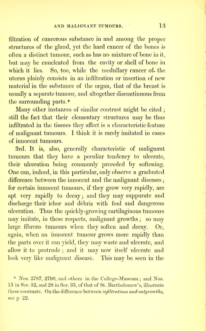 filtration of cancerous substance in and among the proper structures of the gland, yet the hard cancer of the bones is often a distinet tumour, such as has no mixture of bone in it, but may be enucleated from the cavity or shell of bone in which it lies. So, too, while the medullary cancer of» the uterus plainly consists in an infiltration or insertion of neiv material in the substance of the organ, that of the breast is usually a separate tumour, and altogether discontinuous from the surrounding parts.^ Many other instances of similar contrast might be cited ; still the fact that their elementary structures may be thus infiltrated in the tissues they affeet is a characteristic feature of malignant tumours. 1 think it is rarely imitated in cases of innocent tumours. 3rd. It is, also, generally characteristie of malignant tumours that they have a peculiar tendency to ulcerate, their ulceration being commonly preceded by softening. One can, indeed, in this particular, only observe a graduated difference between the innocent and the malignant diseases; for certain innocent tumours, if they grow very rapidly, are apt very rapidly to decay; and they may suppurate and discharge their ichor and debris with foul and dangerous ulceration. Thus the quickly-growing cartilaginous tmnours may imitate, in these respects, malignant growths; so may large fibrous tumours when they soften and decay. Or, again, when an innocent tumour grows more rapidly than the parts over it can yield, they may waste and ulcerate, and allow it to })rotrude ; and it may now itself ulcerate and look very like malignant disease. This may be seen in the * Nos. 2787, 279(3, aud others iu the College-Museum ; aud Nos. 15 in Ser. 32, aud 28 iu Ser. 35, of that of St. Bartliolomew’s, illustrate these contrasts. On the difference between injiltraiions and outgrowths, see p. 22.