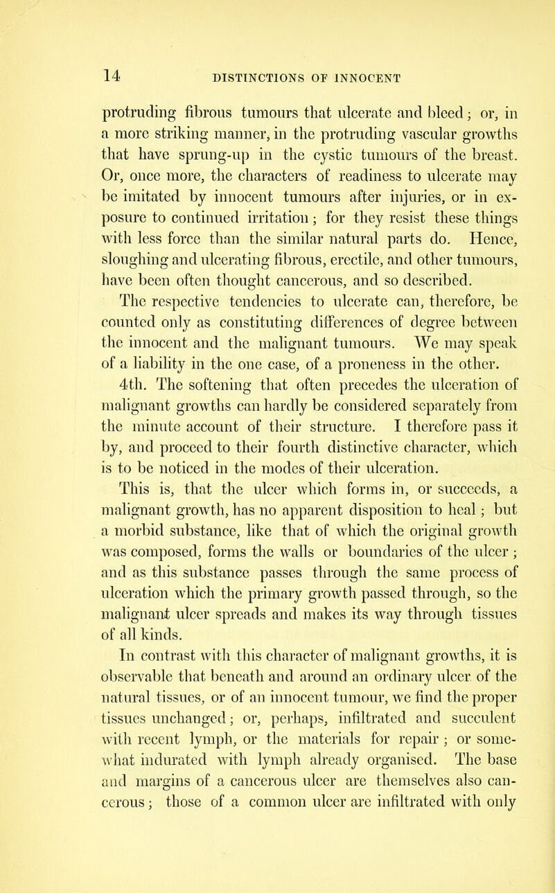 protrucliDg fibrous tumours that ulcerate and bleed; or, in a more striking manner, in the protruding vascular growths that have sprung-up in the cystic tumours of the breast. Or, once more, the characters of readiness to ulcerate may be imitated by innocent tumours after injuries, or in ex- posure to continued irritation; for they resist these things with less force than the similar natural parts do. Hence, sloughing and ulcerating fibrous, erectile, and other tumours, have been often thought eancerous, and so described. The respective tendencies to ulcerate can, therefore, be counted only as constituting differences of degree between the innocent and the malignant tumours. We may speak of a liability in the one case, of a proneness in the other. 4th. The softening that often precedes the ulceration of malignant growths can hardly be considered separately from the minute account of their structure. I therefore pass it by, and proceed to their fourth distinctive eharacter, which is to be noticed in the modes of their ulceration. This is, that the ulcer which forms in, or succeeds, a malignant growth, has no apparent disposition to heal; but a morbid substance, like that of which the original growth was composed, forms the walls or boundaries of the ulcer ; and as this substance passes through the same process of ulceration which the primary growth passed through, so the malignant ulcer spreads and makes its way through tissues of all kinds. In contrast with this character of malignant growths, it is observable that beneath and around an ordinary ulcer of the natural tissues, or of an innocent tumour, Ave find the proper tissues unchanged; or, perhaps, infiltrated and succulent Avith recent lymph, or the materials for repair ; or some- Avhat indurated with lymph already organised. The base and margins of a cancerous ulcer are themselves also can- cerous ; those of a common ulcer are infiltrated with only