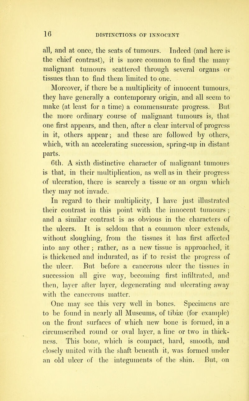 all, and at once, the seats of tumours. Indeed (and here is the chief contrast), it is more common to find the many malignant tumours scattered through several organs or tissues than to find them limited to one. Moreover, if there be a multiplicity of innocent tumours, they have generally a contemporary origin, and all seem to make (at least for a time) a commensurate progress. But the more ordinary course of malignant tumours is, that one first appears, and then, after a clear interval of progress in it, otliers appear; and these are followed by others, which, with an accelerating succession, spring-up in distant parts. 6th. A sixth distinctive character of malignant tumours is that, in their multiplication, as well as in their progress of ulceration, there is scarcely a tissue or an organ which they may not invade. In regard to their multiplicity, I have just illustrated their contrast in this point with the innocent tumours; and a similar contrast is as obvious in the characters of the ulcers. It is seldom that a common ulcer extends, without sloughing, from the tissues it has first affected into any other; rather, as a new tissue is approached, it is thickened and indurated, as if to resist the progress of the ulcer. But before a cancerous ulcer the tissues in succession all give way, becoming first infiltrated, and then, layer after layer, degenerating and ulcerating away with the cancerous matter. One may see this very well in bones. Specimens are to be found in nearly all Museums, of tibiae (for example) on the front surfaces of which new bone is formed, in a circumscribed round or oval layer, a line or two in thick- ness. This bone, which is compact, hard, smooth, and closely united with the shaft beneath it, was formed under an old idcer of the integuments of the shin. But, on