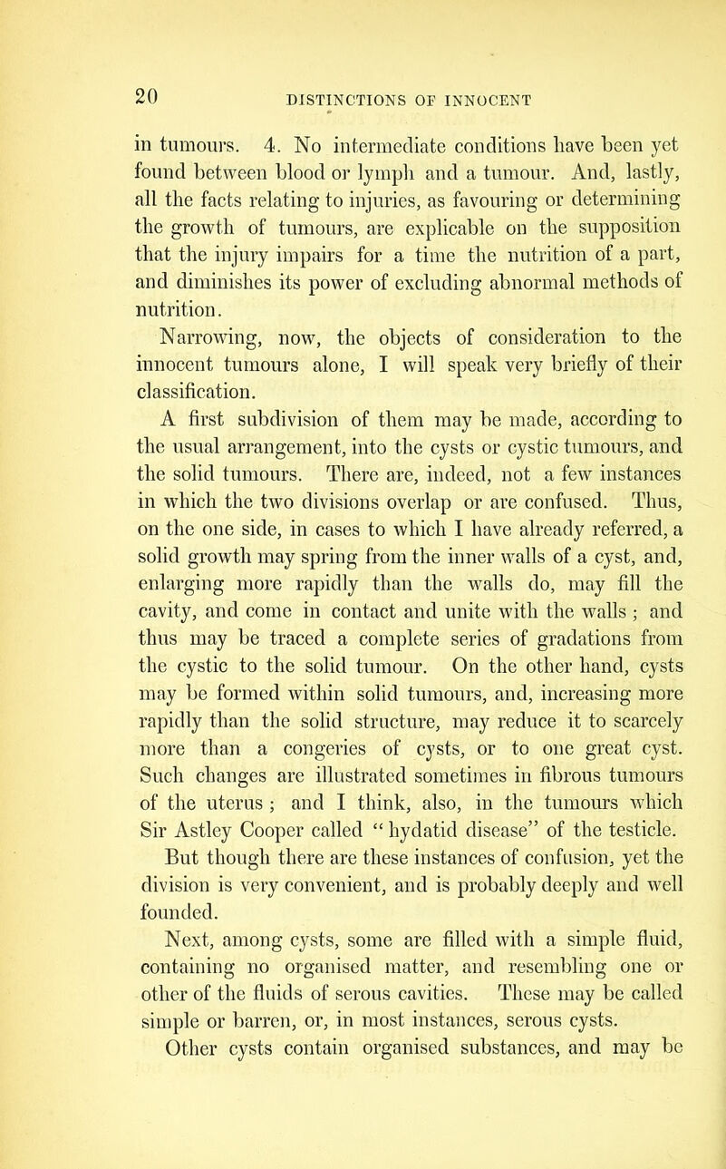 in tumours. 4. No intermediate conditions have been yet found between blood or lymph and a tumour. And, lastly, all the facts relating to injuries, as favouring or determining the growth of tumours, are explicable on the supposition that the injury impairs for a time the nutrition of a part, and diminishes its power of excluding abnormal methods of nutrition. Narrowing, now, the objects of consideration to the innocent tumours alone, I will speak very briefly of their classification. A first subdivision of them may be made, according to the usual arrangement, into the cysts or cystic tumours, and the solid tumours. There are, indeed, not a few instances in which the two divisions overlap or are confused. Thus, on the one side, in cases to which I have already referred, a solid growth may spring from the inner walls of a cyst, and, enlarging more rapidly than the walls do, may fill the cavity, and come in contact and unite with the Avails ; and thus may be traced a complete series of gradations from the cystic to the solid tumour. On the other hand, cysts may be formed within solid tumours, and, increasing more rapidly than the solid structure, may reduce it to scarcely more than a congeries of cysts, or to one great cyst. Such changes are illustrated sometimes in fibrous tumours of the uterus ; and I think, also, in the tumours Avhich Sir Astley Cooper called “ hydatid disease” of the testicle. But though there are these instances of confusion, yet the division is very convenient, and is probably deeply and Avell founded. Next, among cysts, some are filled with a simple fluid, containing no organised matter, and resembling one or other of the fluids of serous cavities. These may be called sin)ple or barren, or, in most instances, serous cysts. Other cysts contain organised substances, and may be