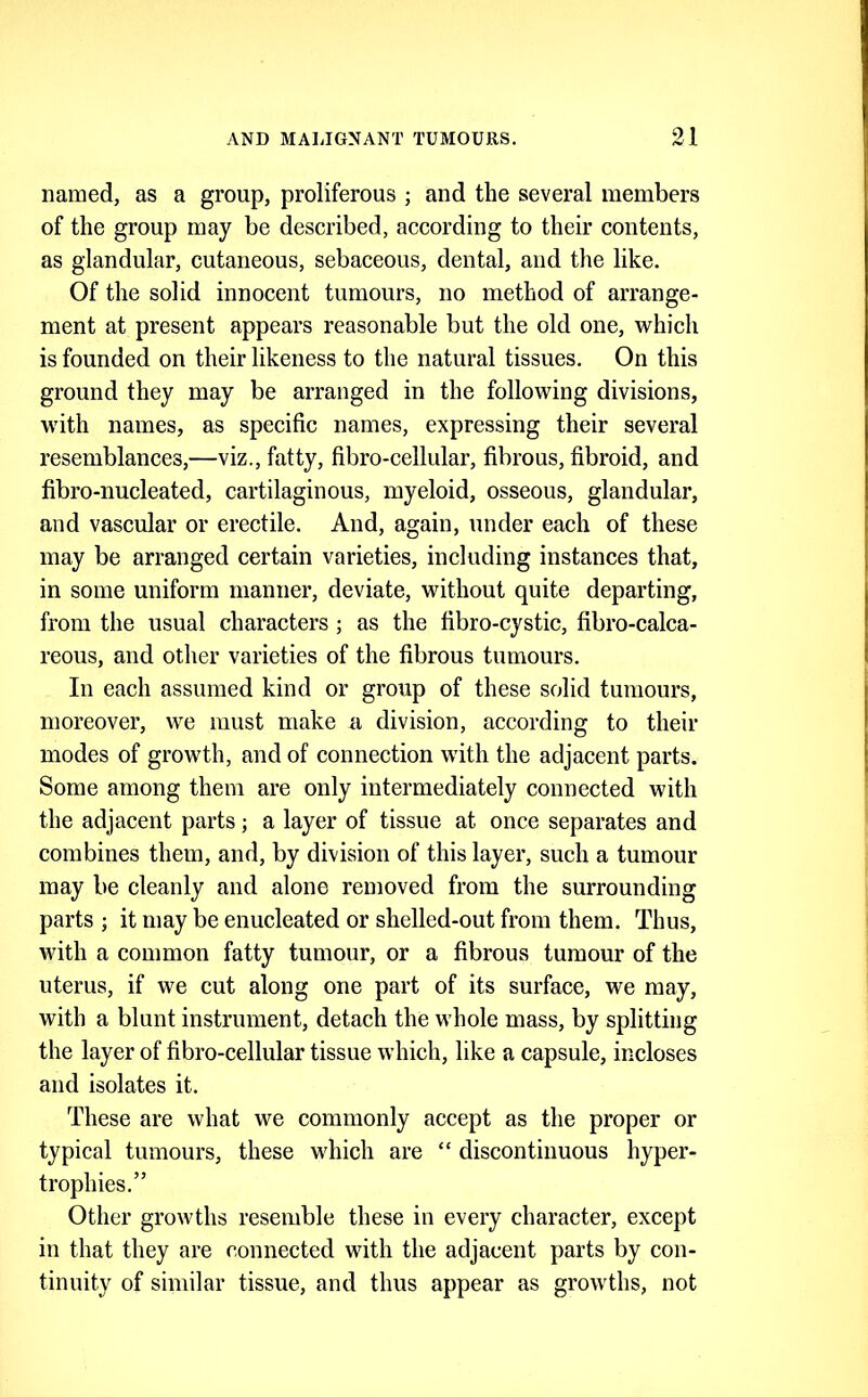 named, as a group, proliferous ; and the several members of the group may be described, according to their contents, as glandular, cutaneous, sebaceous, dental, and the like. Of the solid innocent tumours, no method of arrange- ment at present appears reasonable but the old one, which is founded on their likeness to the natural tissues. On this ground they may be arranged in the following divisions, with names, as specific names, expressing their several resemblances,—viz., fatty, fibro-cellular, fibrous, fibroid, and fibro-nucleated, cartilaginous, myeloid, osseous, glandular, and vascular or erectile. And, again, under each of these may be arranged certain varieties, including instances that, in some uniform manner, deviate, without quite departing, from the usual characters ; as the fibro-cystic, fibro-calca- reous, and other varieties of the fibrous tumours. In each assumed kind or group of these solid tumours, moreover, we must make a division, according to their modes of growth, and of connection with the adjacent parts. Some among them are only intermediately connected with the adjacent parts ; a layer of tissue at once separates and combines them, and, by division of this layer, such a tumour may be cleanly and alone removed from the surrounding parts ; it may be enucleated or shelled-out from them. Thus, with a common fatty tumour, or a fibrous tumour of the uterus, if we cut along one part of its surface, we may, with a blunt instrument, detach the whole mass, by splitting the layer of fibro-cellular tissue which, like a capsule, incloses and isolates it. These are what we commonly accept as the proper or typical tumours, these which are “ discontinuous hyper- trophies.” Other growths resemble these in every character, except in that they are connected with the adjacent parts by con- tinuity of similar tissue, and thus appear as growths, not