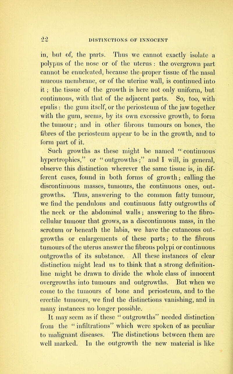 in, Init of, tlie parts. Thus we cannot exactly isolate a polypus of the nose or of the uterus : the overgrown part cannot be enucleated, because the proper tissue of the nasal inucous raeiiibrane, or of the uterine wall, is continued into it; the tissue of the growth is here not only uniform, but continuous, with that of the adjacent parts. So, too, with epulis : the gum itself, or the periosteum of the jaw together with the gum, seems, by its own excessive growth, to form the tumour; and in other fibrous tumours on bones, the fibres of the periosteum aj)[)ear to be in the growth, and to Ibrm part of it. Such growths as these might be named “ continuous' hypertrophies,” or “outgrowths;” and I will, in generab observe this distinction wherever the same tissue is, in dif- ferent cases, found in both forms of growth; calling the discontinuous masses, tumours, the continuous ones, out- growths. Thus, answering to the common fatty tumour, we find the pendulous and continuous fatty outgrowths of the neck or the abdominal walls; answering to the fibro- cellular tumour that grows, as a discontinuous mass, in the scrotum or beneath the labia, we have the cutaneous out- growths or enlargements of these parts; to the fibrous tumours of the uterus answer the fibrous polypi or continuous outgrowths of its substance. All these instances of clear distinction might lead us to think that a strong definition- line might be drawn to divide the whole class of innocent overgrowths into tumours and outgrowths. But when we come to the tumours of bone and periosteum, and to the erectile tumours, we find the distinctions vanishing, and in many instances no longer possible. It may seem as if these “ outgrowths” needed distinction from the “ infiltrations” which were spoken of as peculiar to malignant diseases. The distinctions between them arc well marked. In the outgrowth the new material is like