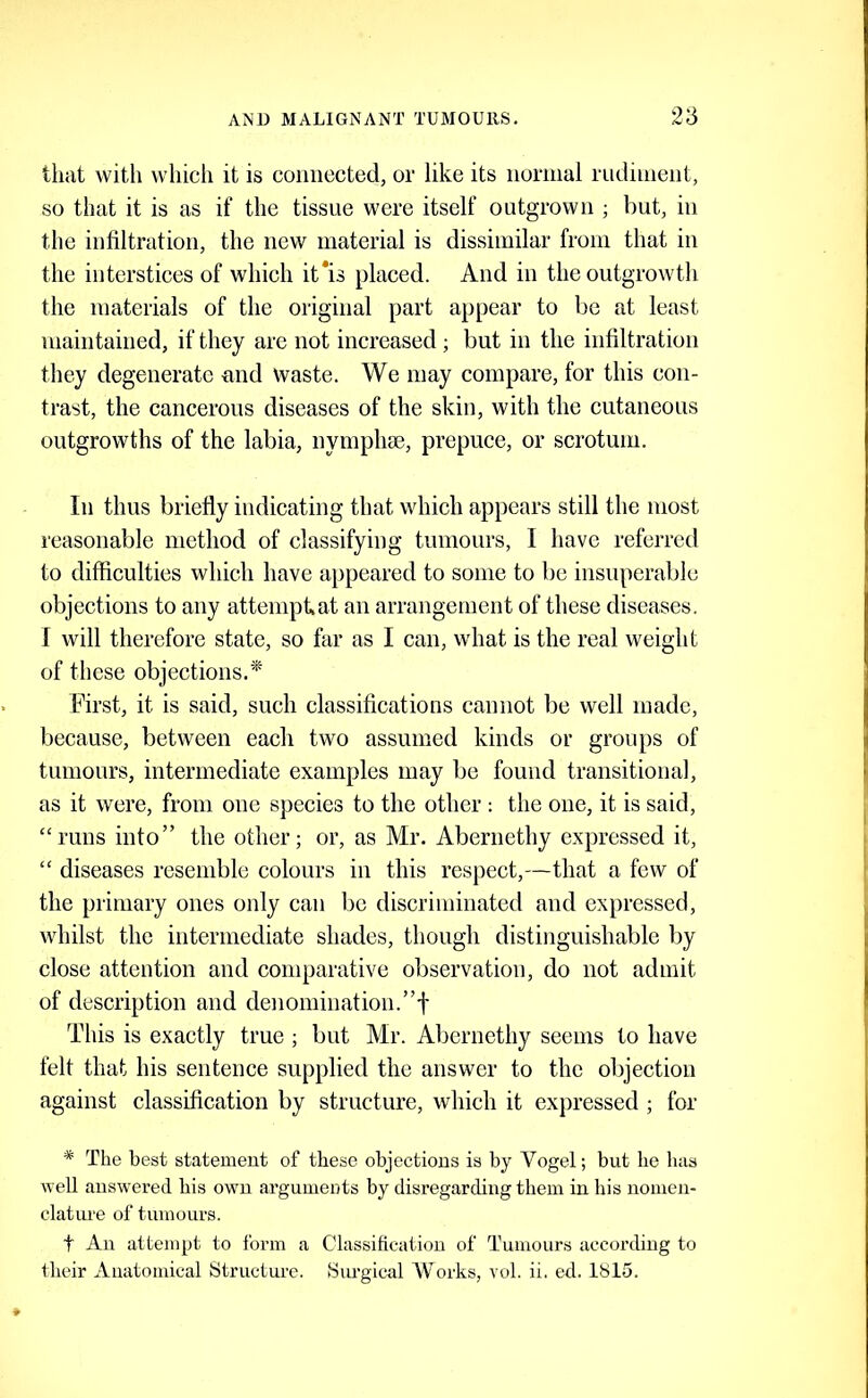 that with which it is connected, or like its normal rndinient, so that it is as if the tissue were itself outgrown ; but, in the infiltration, the new material is dissimilar from that in the interstices of which it*is placed. And in the outgrowth the materials of the original part appear to be at least maintained, if they are not increased; but in the infiltration they degenerate and waste. We may compare, for this con- trast, the cancerous diseases of the skin, with the cutaneous outgrowths of the labia, nymphse, prepuce, or scrotum. In thus briefly indicating that which appears still the most reasonable method of classifying tumours, I have referred to difficulties which have appeared to some to be insuperable objections to any attempkat an arrangement of these diseases. I will therefore state, so far as I can, what is the real weight of these objections.* First, it is said, such classifications cannot be well made, because, between each two assumed kinds or groups of tumours, intermediate examples may be found transitional, as it were, from one species to the other : the one, it is said, “runs into” the other; or, as Mr. Abernethy expressed it, “ diseases resemble colours in this respect,—that a few of the primary ones only can be discriminatetl and expressed, whilst the intermediate shades, though distinguishable by close attention and comparative observation, do not admit of description and denomination.”f This is exactly true ; but Mr. Abernethy seems to have felt that his sentence supplied the answer to the objection against classification by structure, which it expressed; for * The best statement of these objections is by Vogel; but lie has well answered his own arguments by disregarding them in his nomen- clatime of tumours. t An attempt to form a Classification of Tumours according to their Anatomical Structure. Siu’gical Works, vol. ii. ed. 1815.