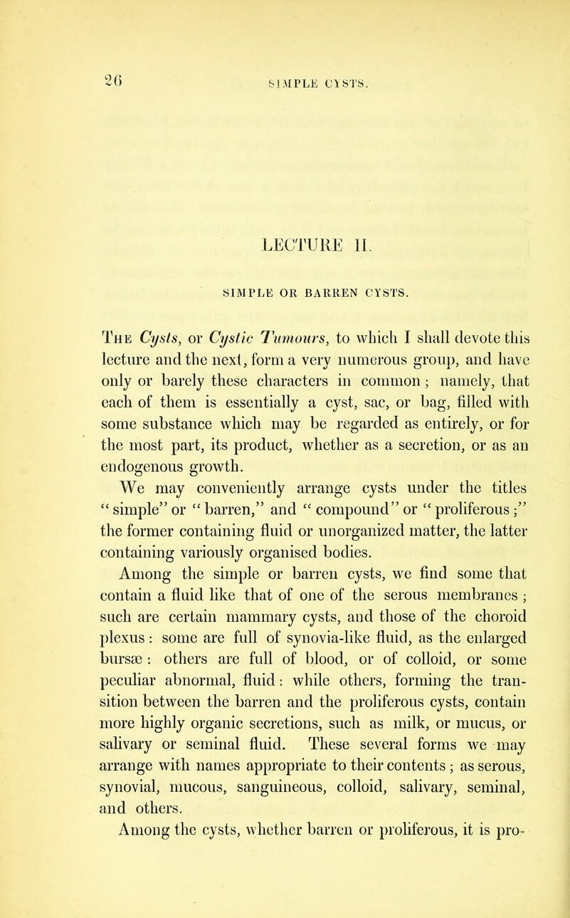 SIMPLE C\S'1'S. 2() LECTURE 11. SIMPLE OR BARREN CYSTS. The Cysts, or Cystic Tumours, to which I shall devote this lecture and the next, form a very numerous group, and have only or barely these characters in common; namely, that each of them is essentially a cyst, sac, or bag, filled with some substance which may be regarded as entirely, or for the most part, its produet, whether as a secretion, or as an endogenous growth. We may conveniently arrange cysts under the titles “ simple” or “ barren,” and “ compound” or “ proliferous ” the former containing fluid or unorganized matter, the latter containing variously organised bodies. Among the simple or barren cysts, we find some that contain a fluid like that of one of the serous membranes ; such are certain mammary cysts, and those of the choroid plexus : some are full of synovia-like fluid, as the enlarged bursae : others are full of blood, or of colloid, or some peculiar abnormal, fluid; while others, forming the tran- sition between the barren and the proliferous cysts, contain more highly organic secretions, such as milk, or mucus, or salivary or seminal fluid. These several forms we may arrange with names appropriate to their contents; as serous, synovial, mucous, sanguineous, colloid, salivary, seminal, and others. Among the cysts, whether barren or proliferous, it is pro-