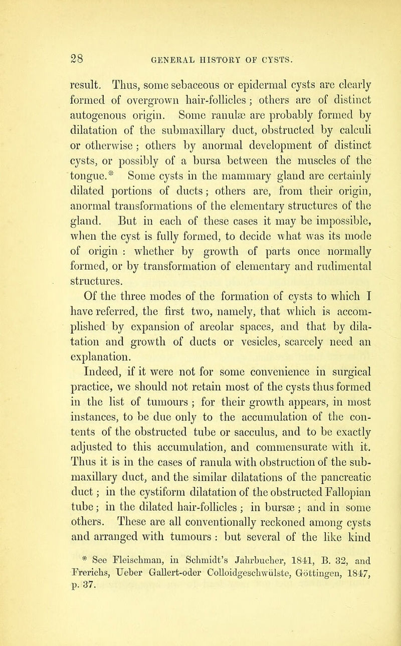 result, Tims, some sebaeeous or epidermal cysts are clearly formed of overgrown hair-follicles; others are of distinct autogenous origin. Some raimla3 are probably formed by dilatation of the submaxillary duct, obstrucl.ed by calculi or otherwise; others by anormal development of distinct cysts, or possibly of a bursa between the muscles of the tongue.* Some cysts in the mammary gland are certainly dilated portions of ducts; others are, from their origin, anormal transformations of the elementary structures of the gland. But in each of these cases it may be impossible, wlien the cyst is fully formed, to decide what was its mode of origin ; whether by growth of parts once normally formed, or by transformation of elementary and rudimental structures. Of the three modes of the formation of cysts to which I have referred, the first two, namely, that which is accom- plished by expansion of areolar spaces, and that by dila- tation and growth of ducts or vesicles, scarcely need an explanation. Indeed, if it were not for some convenience in surgical practice, we should not retain most of the cysts thus formed in the list of tumours ; for their growth appears, in most instances, to be due only to the accumulation of the con- tents of the obstructed tube or sacculus, and to be exactly adjusted to this accumulation, and commensurate wdth it. Thus it is in the cases of ranula with obstruction of the sub- maxillary duct, and the similar dilatations of the pancreatic duct; in the cystiform dilatation of the obstructed Fallopian tube; in the dilated hair-follicles ; in bursie ; and in some others. These are all conventionally reckoned among cysts and arranged with tumours : but several of the like kind * See Fleischmau, iu Schmidt’s Jahrhucher, 1841, B. 32, and Brerichs, Ueber Grallert-oder Colloidgeschwulste, Gottingen, 1847, p. 37.