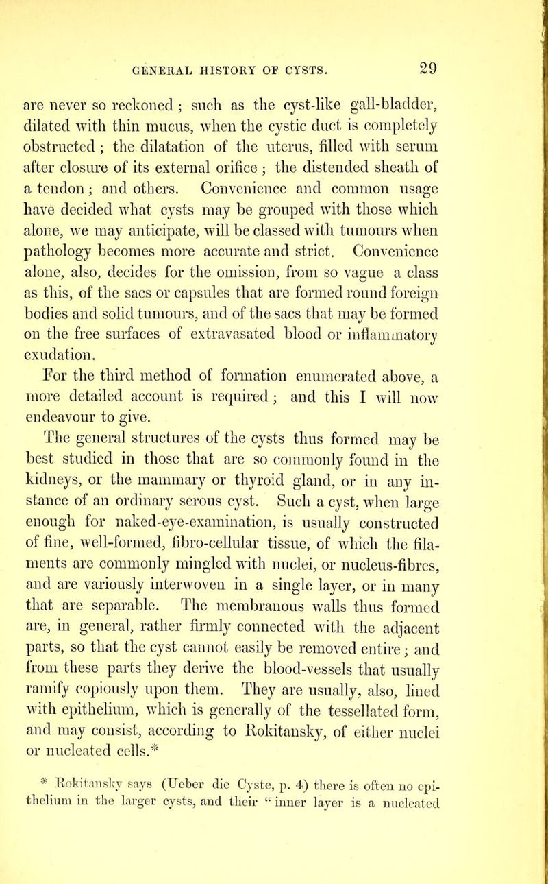 are never so reckoned ; such as the cyst-like gall-bladder, dilated with thin mucus, when the cystic duct is completely obstructed ; the dilatation of the uterus, filled with serum after closure of its external orifice ; the distended sheath of a tendon; and others. Convenience and common usage have decided what cysts may be grouped with those which alone, we may anticipate, will be classed with tumours when pathology becomes more accurate and strict. Convenience alone, also, decides for the omission, from so vague a class as this, of the sacs or capsules that are formed round foreign bodies and solid tumours, and of the sacs that may be formed on the free surfaces of extravasated blood or inflammatory exudation. For the third method of formation enumerated above, a more detailed account is recjuired ; and this I will now endeavour to give. The general structures of the cysts thus formed may be best studied in those that are so commonly found in the kidneys, or the mammary or thyroid gland, or in any in- stance of an ordinary serous cyst. Such a cyst, when large enough for naked-eye-examination, is usually constructed of flue, well-formed, fibro-cellular tissue, of which the fila- ments are commonly mingled with nuclei, or nucleus-fibres, and are variously interwoven in a single layer, or in many that are separable. The membranous walls thus formed are, in general, rather firmly connected with the adjacent parts, so that the cyst cannot easily be removed entire j and from these parts they derive the blood-vessels that usually ramify copiously upon them. They are usually, also, lined with epithelium, which is generally of the tessellated form, and may consist, according to Rokitansky, of either nuclei or nucleated cells.' Itokitansky says (Ueber die Cyste, p. 4) there is often no epi- thelium in the larger cysts, and their “ inner layer is a nucleated