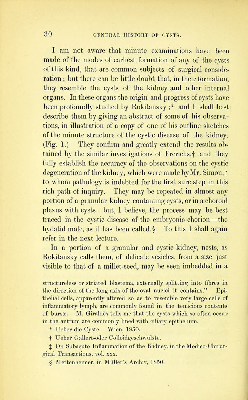 I am not aware that minute examinations have been made of the modes of earliest formation of any of the cysts of this kind, that are common subjects of surgical conside- ration ; but there can be little doubt that, in their formation, they resemble the cysts of the kidney and other internal organs. In these organs the origin and progress of cysts have been profoundly studied by Uokitansky and I shall best describe them by giving an abstract of some of his observa- tions, in illustration of a copy of one of his outline sketches of the minute structure of the cystic disease of the kidney. (Fig. 1.) They confirm and greatly extend the results ob- tained by the similar investigations of Frerichs,f and they fully establish the accuracy of the observations on the cystic degeneration of the kidney, which were made by Mr. Simon, j: to whom pathology is indebted for the first sure step in this rich path of inquiry. They may be repeated in almost any portion of a granular kidney containing cysts, or in a choroid plexus with cysts: but, I believe, the process may be best traced in the cystic disease of the embryonic chorion—tlie hydatid mole, as it has been called. § To this I shall again refer in the next lecture. In a portion of a granular and cystic kidney, nests, as Rokitansky calls them, of delicate vesicles, from a size just visible to that of a millet-seed, may be seen imbedded in a structureless or striated blastema, externally splitting into fibres in the direction of the long axis of the oval nuclei it contains.” Epi- thelial cells, apparently altered so as to resemble very large cells of inflammatory lymph, are commonly found in the tenacious contents of bursffi. M. Giraldes tells me that the cysts which so often occur in the antrum are commonly lined with ciliary epithelium. * Ueber die Cyste. Wien, 1850. t Ueber Gallert-oder Colloidgeschwulste. On Subacute Inflammation of the Kidney, in the Medico-Clurur- gical Transactions, vol. xxx. § Mettenheimer, in Muller’s Archiv, 1850.