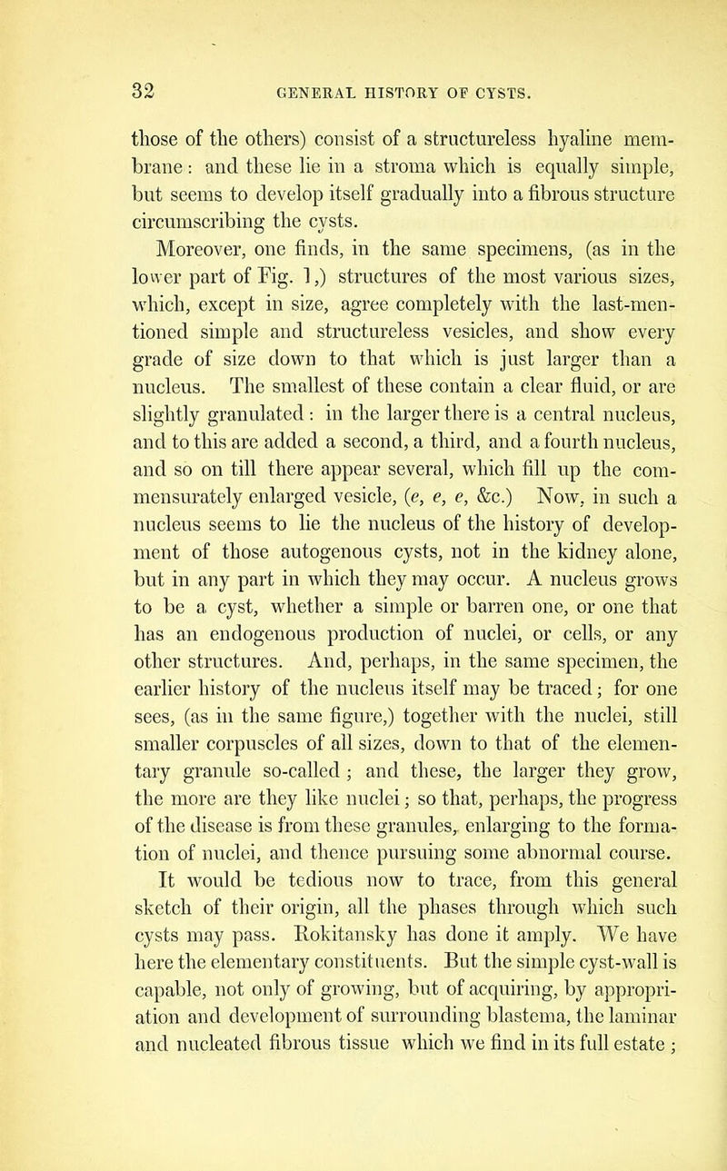 those of the others) consist of a structureless hyaline mem- brane : and these lie in a stroma which is equally simple, but seems to develop itself gradually into a fibrous structure circumscribing the cysts. Moreover, one finds, in the same specimens, (as in the lower part of Mg. 1,) structures of the most various sizes, which, except in size, agree completely with the last-men- tioned simple and structureless vesicles, and show every grade of size down to that which is just larger than a nucleus. The smallest of these contain a clear fluid, or are slightly granulated ; in the larger there is a central nucleus, and to this are added a second, a third, and a fourth nucleus, and so on till there appear several, which fill up the com- mensurately enlarged vesicle, (e, e, e, &c.) Now, in such a nucleus seems to lie the nucleus of the history of develop- ment of those autogenous cysts, not in the kidney alone, but in any part in which they may occur. A nucleus grows to be a cyst, whether a simple or barren one, or one that has an endogenous production of nuclei, or cells, or any other structures. And, perhaps, in the same specimen, the earlier history of the nucleus itself may be traced; for one sees, (as in the same figure,) together with the nuclei, still smaller corpuscles of all sizes, down to that of the elemen- tary granule so-called ; and these, the larger they grow, the more are they like nuclei; so that, perhaps, the progress of the disease is from these granules, enlarging to the forma- tion of nuclei, and thence pursuing some abnormal course. It would be tedious now to trace, from this general sketch of their origin, all the phases through which such cysts may pass. Rokitansky has done it amply. We have here the elementary constituents. But the simple cyst-wall is capable, not only of growing, but of acquiring, by appropri- ation and development of surrounding blastema, the laminar and nucleated fibrous tissue which we find in its full estate ;