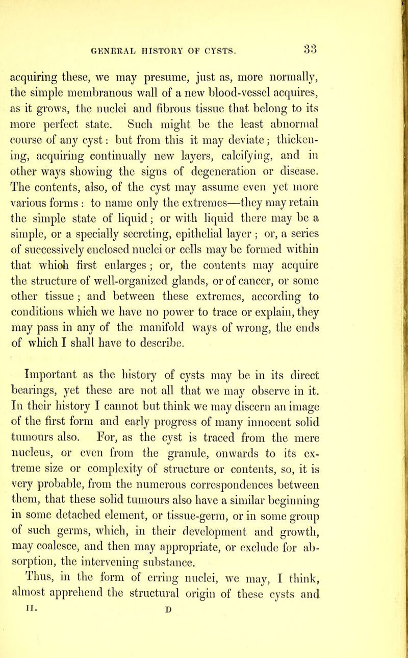 acquiring these, we may presume, just as, more normally, the simple membranous wall of a new blood-vessel acquires, as it grows, the nuclei and fibrous tissue that belong to its more perfect state. Such might be the least abnormal course of any cyst: but from this it may deviate ; thicken- ing, acquiring continually new layers, calcifying, and in other ways showing the signs of degeneration or disease. The contents, also, of the cyst may assume even yet more various forms ; to name only the extremes—they may retain the simple state of liquid; or with liquid there may be a simple, or a specially secreting, epithelial layer ; or, a series of successively enclosed nuclei or cells may be formed within that whioh first enlarges ; or, the contents may acquire the structure of well-organized glands, or of cancer, or some other tissue ; and between these extremes, according to conditions which we have no power to trace or explain, they may pass in any of the manifold ways of wrong, the ends of which I shall have to describe. Important as the history of cysts may be in its direct bearings, yet these are not all that we may observe in it. In their history I cannot but think we may discern an image of the first form and early progress of many innocent solid tumours also. For, as the cyst is traced from the mere nucleus, or even from the granide, onwards to its ex- treme size or complexity of structure or contents, so, it is very probable, from the numerous correspondences between them, that these solid tumours also have a similar beginning in some detached element, or tissue-germ, or in some group of such germs, which, in their development and growth, may coalesce, and then may appropriate, or exclude for ab- sorption, the intervening substance. Thus, in the form of erring nuclei, we may, I think, almost apprehend the structural origin of these cysts and II. D