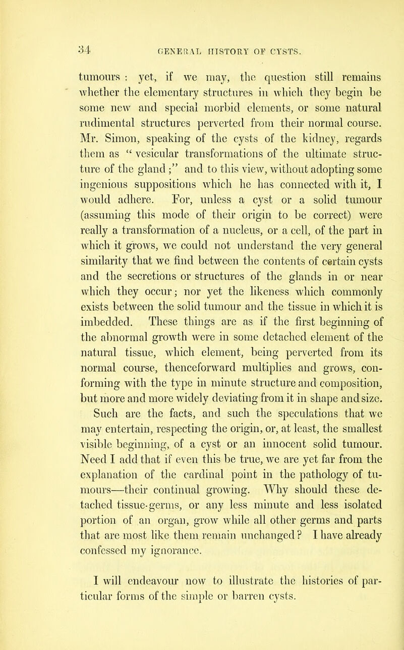 tumours : yet, if we may, the question still remains whether the elementary structures in which they begin be some new and special morbid elements, or some natural rudiniental structures perverted from their normal course. Mr. Simon, speaking of the cysts of the kidney, regards them as “ vesicular transformations of the ultimate struc- ture of the gland and to this view, without adopting some ingenious suppositions which he has connected with it, I would adhere. For, unless a cyst or a solid tumour (assuming this mode of their origin to be correct) were really a transformation of a nucleus, or a cell, of the part in which it grows, we could not understand the very general similarity that we find between the contents of certain cysts and the secretions or structures of the glands in or near which they occur; nor yet the likeness which commonly exists between the solid tumour and the tissue in which it is imbedded. These things are as if the first beginning of the abnormal growth were in some detached element of the natural tissue, which element, being perverted from its normal course, thenceforward multiplies and grows, con- forming with the type in minute structure and composition, but more and more widely deviating from it in shape and size. Such are the facts, and such the speculations that we may entertain, respecting the origin, or, at least, the smallest visible beginning, of a cyst or an innocent solid tumour. Need I add that if even this be true, we are yet far from the explanation of the cardinal point in the pathology of tu- mours—their continual growing. Why should these de- tached tissue-germs, or any less minute and less isolated portion of an organ, grow while all other germs and parts that are most like them remain uuchauged? I have already confessed my ignorance. I will endeavour now to illustrate the histories of par- ticular forms of the simple or barren cysts.