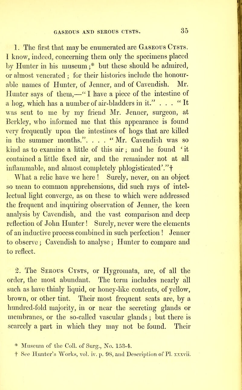 GASEOUS AND SEROUS CYSTS. 1. The first that may be enumerated are Gaseous Cysts. 1 know, indeed, concerning them only the specimens placed by Hunter in his museum but these should be admired, or almost venerated ; for their histories include the honour- able names of Hunter, of Jenner, and of Cavendish. Mr. Hunter says of them,—“ I have a piece of the intestine of a hog, which has a number of air-bladders in it.” . . . “It was sent to me by my friend Mr. Jenner, surgeon, at Berkley, who informed me that this appearance is found very frequently upon the intestines of hogs that are killed in the summer months.”. . . . “ Mr. Cavendish was so kind as to examine a little of this air; and he found ‘ it contained a little fixed air, and the remainder not at all inflammable, and almost completely phlogisticated’.”f What a relic have we here ! Surely, never, on an object so mean to common apprehensions, did such rays of intel- lectual light converge, as on these to which were addressed the frequent and inquiring observation of Jenner, the keen analysis by Cavendish, and the vast comparison and deep reflection of John Hunter ! Surely, never were the elements of an inductive process combined in such perfection ! Jenner to observe; Cavendish to analyse; Hunter to compare and to reflect. 2. The Serous Cysts, or Hygromata, are, of all the order, the most abundant. The term includes nearly all such as have thinly liquid, or honey-like contents, of yellow, brown, or other tint. Their most frequent seats are, by a hundred-fold majority, in or near the secreting glands or membranes, or the so-called vascular glands; but there is scarcely a part in which they may not be found. Their * Mascum of the Coll, of Surg., No. 1.53-4. t See Hunter’s Works, vol. iv. p. 98, and Description of PI. xxxvii.