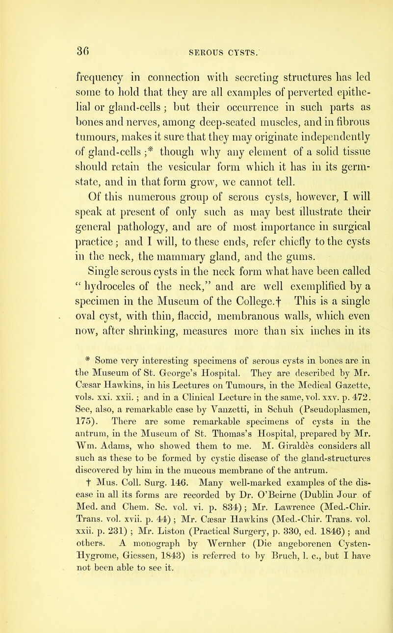 frequency in connection with secreting structures has led some to hold that they are all examples of perverted epithe- lial or gland-cells ; but their occurrence in such parts as bones and nerves, among deep-seated muscles, and in fibrous tumours, makes it sure that they may originate independently of gland-cells though why any element of a solid tissue should retain the vesicular form which it has in its germ- state, and in that form grow, we cannot tell. Of this numerous group of serous cysts, however, I will speak at present of only such as may best illustrate their general pathology, and are of most importance in surgical practice; and I will, to these ends, refer chiefly to the cysts in the neck, the mammary gland, and the gums. Single serous cysts in the neck form what have been called “ hydroceles of the neck,” and are well exemplified by a specimen in the Museum of the College.f This is a single oval cyst, with thin, flaccid, membranous walls, which even now, after shrinking, measures more than six inches in its * Some very interesting specimens of serous cysts in bones are in the Museum of St. Gfcorge’s Hospital. Tliey are described by Mr. Ctesar Hawkins, in bis Lectures on Tumours, in the Medical G-azette, vols. xxi. xxii. ; and in a Clinical Lecture in the same, vol. xxv. p. 472. See, also, a remarkahle case by Vanzetti, in Schuh (Pseudoplasmen, 175). There are some remarkahle specimens of cysts in the antrum, in the Museum of St. Thomas’s Hospital, prepared by Mr. Wm. Adams, who showed them to me. M. Giraldes considers all such as these to be formed by cystic disease of the gland-structures discovered by him in the mucous membrane of the antrum. t Mus. Coll. Surg. 146. Many well-marked examples of the dis- ease in all its forms are recorded hy Dr. O’Beirne (Dublin Jour of Med. and Chem. Sc. vol. vi. p. 834) ; Mr. Lawrence (Med.-Chir. Trans, vol. xvii. p. 44) ; Mr. Caesar Hawkins (Med.-Chir. Trans, vol. xxii. p. 231) ; Mr. Liston (Practical Surgery, p. 330, ed. 1846) ; and others. A monograph hy Wernher (Die angeborenen Cysten- Hygrome, Giessen, 1843) is referred to by Bruch, 1. c., but I have not been able to see it.