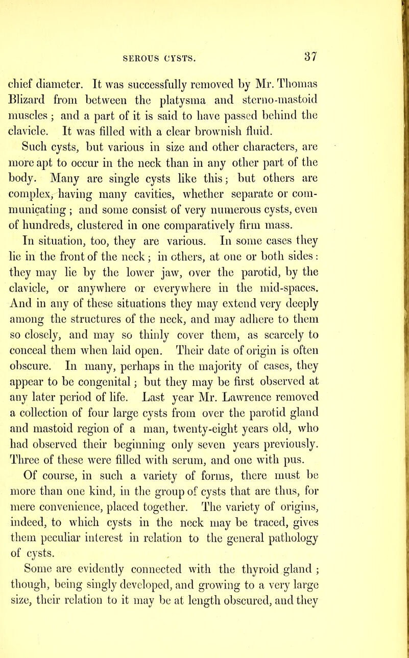 cliief diameter. It was successfully removed by Mr. Thomas Blizard from between the platysma and sterno-mastoid muscles ; and a part of it is said to have passed behind the claviele. It was filled with a clear brownish fluid. Such cysts, but various in size and other characters, are more apt to oceur in the neck than in any other part of the body. Many are single cysts like this; but others are complex, having many cavities, whether separate or eom- municating ; and some consist of very numerous cysts, even of hundreds, clustered in one comparatively firm mass. In situation, too, they are various. In some cases they lie in the front of the neck; in others, at one or both sides: they may lie by the lower jaw, over the parotid, by the clavicle, or anywhere or everywhere in the mid-spaces. And in any of these situations they may extend very deeply among the structures of tlie neck, and may adhere to them so closely, and may so thinly cover them, as scarcely to conceal them when laid open. Their date of origin is often obscure. In many, perhaps in the majority of cases, they appear to be congenital; but they may be first observed at any later period of life. Last year Mr. Lawrence removed a collection of four large cysts from over the parotid gland and mastoid region of a man, twenty-eight years old, who had observed their beginning only seven years previously. Three of these were filled with serum, and one with pus. Of eourse, in such a variety of forms, there must be more than one kind, in the group of cysts that are thus, for mere convenience, placed together. Tlie variety of origins, indeed, to which cysts in the neck may be traced, gives them peculiar interest in relation to the general pathology of eysts. Some are evidently connected with the thyroid gland ; though, being singly developed, and growing to a very large size, their relation to it may be at length obscured, and they