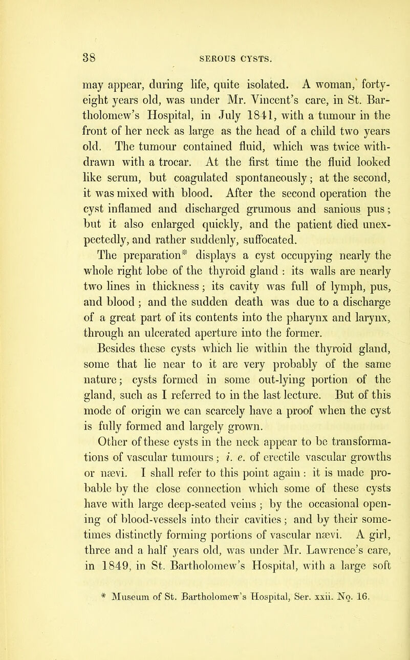 may appear, during life, quite isolated. A woman,' forty- eight years old, was under Mr. Vincent’s care, in St. Bar- tholomew’s Hospital, in July 1841, with a tumour in the front of her neck as large as the head of a child two years old. The tumour contained fluid, which was twice with- drawn with a trocar. At the first time the fluid looked like serum, but coagulated spontaneously; at the second, it was mixed with blood. After the second operation the cyst inflamed and discharged grumous and sanious pus; but it also enlarged quickly, and the patient died unex- pectedly, and rather suddenly, suffocated. The preparation^ displays a cyst occupying nearly the whole right lobe of the thyroid gland : its walls are nearly two lines in thickness; its cavity was full of lymph, pus, and blood ; and the sudden death was due to a discharge of a great part of its contents into the pharynx and larynx, through an ulcerated aperture into the former. Besides these cysts which lie within the thyroid gland, some that lie near to it are very probably of the same nature; cysts formed in some out-lying portion of the gland, such as I referred to in the last lecture. But of this mode of origin we can scarcely have a proof when the cyst is fully formed and largely grown. Other of these cysts in the neck appear to be transforma- tions of vascular tumours ; i. e. of erectile vascular growths or nsevi. I shall refer to this point again: it is made pro- bable by the close connection which some of these cysts have with large deep-seated veins ; by the occasional open- ing of blood-vessels into their cavities ; and by their some- times distinctly forming portions of vascular nsevi. A girl, three and a half years old, was under Mr. Lawrence’s care, in 1849, in St. Bartholomew’s Hospital, with a large soft * Museum of St. Bartholomew’s Hospital, Ser. xxii. No. 16.