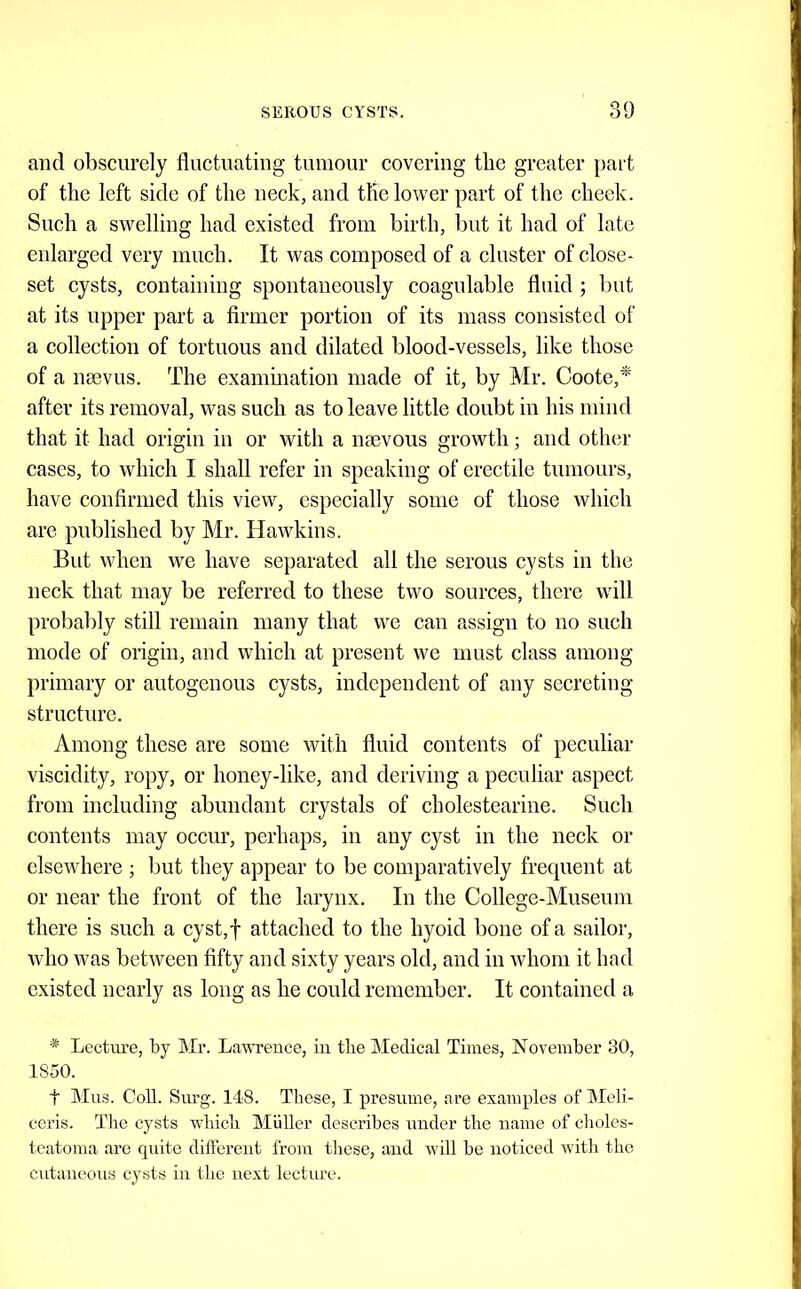and obscurely fluctuating tumour covering the greater part of the left side of the neck, and the lower part of the cheek. Sueh a swelling had existed from birth, but it had of late enlarged very much. It was composed of a cluster of close- set cysts, containing spontaneously coagulable fluid ; but at its upper part a firmer portion of its mass consisted of a collection of tortuous and dilated blood-vessels, like those of a naevus. The exammation made of it, by Mr. Coote,'^ after its removal, was such as to leave little doubt iu his mind that it had origin in or with a naevous growth; and other cases, to which I shall refer in speaking of erectile tumours, have confirmed this view, especially some of those which are published by Mr. Hawkins. But when we have separated all the serous cysts in the neck that may be referred to these two sources, there will probably still remain many that we can assign to no such mode of origin, and which at present we must class among primary or autogenous cysts, independent of any secreting strueture. Among these are some with fluid contents of peculiar viscidity, ropy, or honey-like, and deriving a peculiar aspect from including abundant crystals of cholestearine. Such contents may occur, perhaps, in any cyst in the neck or elsewhere ; but they appear to be comparatively frequent at or near the front of the larynx. In the College-Museum there is such a cyst,f attached to the hyoid bone of a sailor, who was between fifty and sixty years old, and in whom it had existed nearly as long as he could remember. It contained a * Lecture, by Mr. Lawrence, in the Medical Times, November 30, 1850. t Mus. Coll. Surg. 148. These, I presume, are examples of Meli- ceris. The cysts which Muller describes under the name of choles- teatoma arc quite different from these, and will be noticed with the cutaneous cysts in the next lecture.