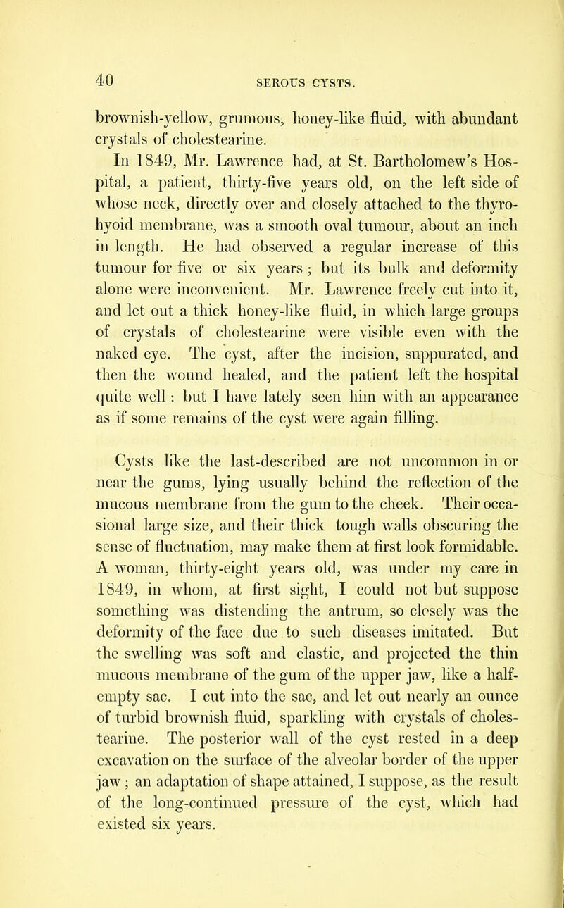 browiiisli-yellow, grumous, honey-like fluid, with abundant crystals of cholestearine. In 1849, Mr. Lawrence had, at St. Bartholomew’s Hos- pital, a patient, thirty-five years old, on the left side of whose neck, directly over and closely attached to the thyro- hyoid membrane, was a smooth oval tumour, about an inch in length. He had observed a regular increase of this tumour for five or six years; but its bulk and deformity alone were inconvenient. Mr. Lawrence freely cut into it, and let out a thick honey-like fluid, in which large groups of crystals of cholestearine were visible even with the naked eye. The cyst, after the incision, suppurated, and then the wound healed, and the patient left the hospital quite well; but I have lately seen him with an appearance as if some remains of the cyst were again filling. Cysts like the last-described are not uncommon in or near the gums, lying usually behind the reflection of the mucous membrane from the gum to the cheek. Their occa- sional large size, and their thick tough walls obscuring the sense of fluctuation, may make them at first look formidable. A woman, thirty-eight years old, was under my care in 1849, in whom, at first sight, I could not but suppose something was distending the antrum, so closely was the deformity of the face due to such diseases imitated. But the swelling was soft and elastic, and projected the thin mucous membrane of the gum of the upper jaw, like a half- empty sac. I cut into the sac, and let out nearly an ounce of turbid brownish fluid, sparkling with crystals of choles- teariue. The posterior wall of the cyst rested in a deep excavation on the surface of the alveolar border of the upper jaw; an adaptation of shape attained, I suppose, as the result of the long-continued pressure of the cyst, which had existed six years.