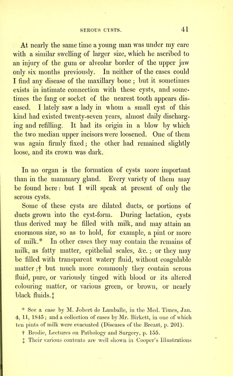 At nearly tlie same time a young man was under my care with a similar swelling of larger size, which he ascribed to an injury of the gum or alveolar border of the upper jaw only six months previously. In neither of the cases could I find any disease of the maxillary bone ; but it sometimes exists in intimate connection with these cysts, and some- times the fang or socket of the nearest tooth appears dis- eased. I lately saw a lady in whom a small cyst of this kind had existed twenty-seven years, almost daily discharg- ing and refilling. It had its origin in a blow by which the two median upper incisors were loosened. One of them Avas again firmly fixed; the other had remained slightly loose, and its crown was dark. In no organ is the formation of cysts more important than in the mammary gland. Every variety of them may be found here: but I will speak at present of only the serous cysts. Some of these cysts are dilated ducts, or portions of ducts grown into the cyst-form. During lactation, cysts thus derived may be filled with milk, and may attain an enormous size, so as to hold, for example, a pint or more of milk.^ In other cases they may contain the remains of milk, as fatty matter, epithelial scales, &c. ; or they may be filled with transparent watery fluid, without coagulable matter but much more commonly they contain serous fluid, pure, or variously tinged with blood or its altered colouring matter, or various green, or brown, or nearly black fluids. J * See a case by M. Jobert cle Lamballe, in tbe ]\Ied. Times, Jau. 4, 11, 1845 ; and a collection of cases by Mr. Birkett, in one of wliicb ten pints of milk were evacuated (Diseases of the Breast, p. 201). t Brodie, Lectures on Pathology and Surgery, p. 155. X Their various contents are well shown in Cooper’s Illustrations
