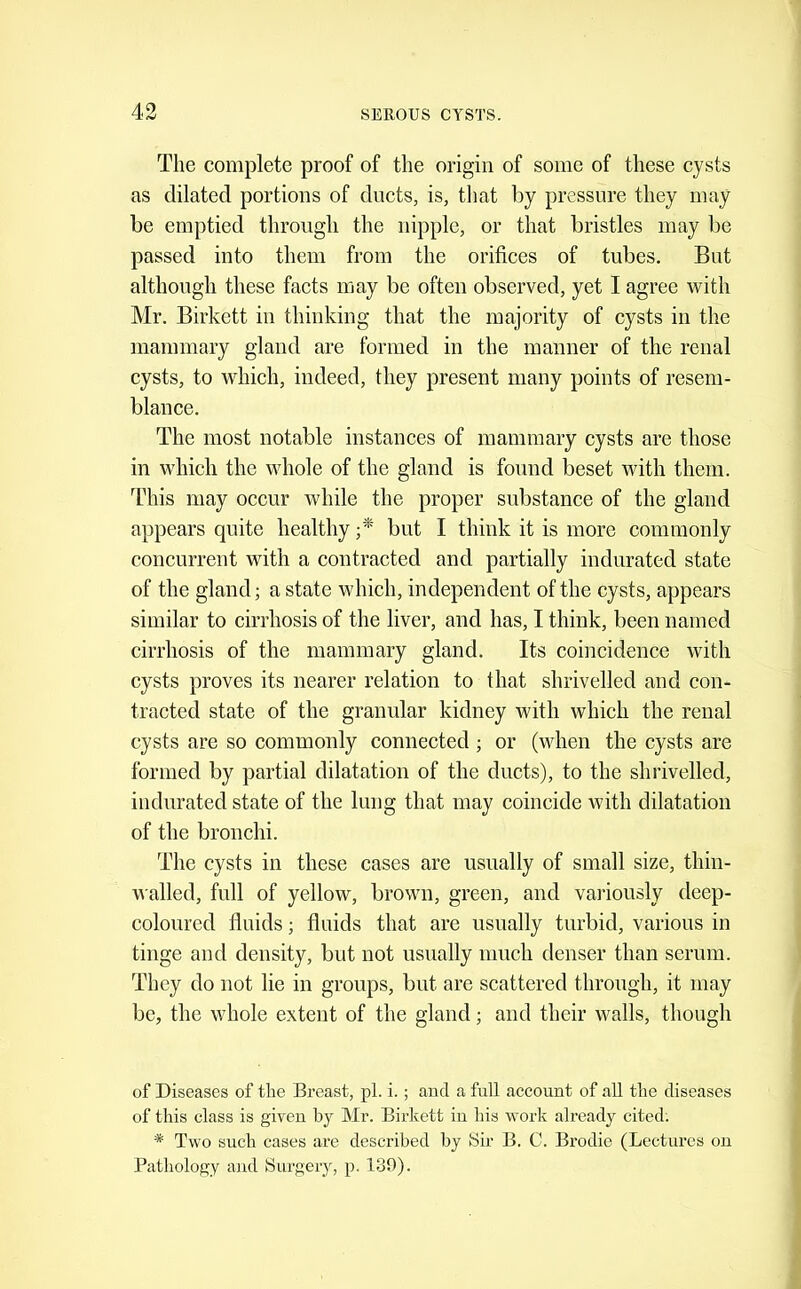 The complete proof of the origin of some of these cysts as dilated portions of ducts, is, that by pressure they may be emptied through the nipple, or that bristles may be passed into them from the orifices of tubes. But although these facts may be often observed, yet I agree with Mr. Birkett in thinking that the majority of cysts in the mammary gland are formed in the manner of the renal cysts, to which, indeed, they present many points of resem- blance. The most notable instances of mammary cysts are those in which the whole of the gland is found beset with them. Tdiis may occur while the proper substance of the gland appears quite healthy y* but I think it is more commonly concurrent with a contracted and partially indurated state of the gland; a state which, independent of the cysts, appears similar to cirrhosis of the liver, and has, I think, been named cirrhosis of the mammary gland. Its coincidence with cysts proves its nearer relation to that shrivelled and con- tracted state of the granular kidney with which the renal cysts are so commonly connected ; or (when the cysts are formed by partial dilatation of the ducts), to the shrivelled, indurated state of the lung that may coincide with dilatation of the bronclii. The cysts in these cases are usually of small size, thin- walled, full of yellow, brown, green, and variously deep- coloured fluids; fluids that are usually turbid, various in tinge and density, but not usually much denser than serum. They do not lie in groups, but are scattered through, it may be, the whole extent of the gland; and their walls, though of Diseases of the Breast, pi. i.; aucl a full account of all the diseases of this class is given by Mr. Birkett in his work already cited. * Two such cases are described by Sir B. C. Brodio (Lectures on Pathology and Surgery, p. 130).