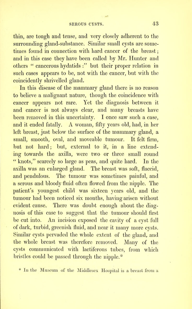 tliin, are tough and tense, and very closely adherent to the surrounding gland-substance. Similar small cysts are some- times found in connection with liard cancer of the breast; and in this case they have been called by Mr. Hunter and others “ cancerous hydatids but their proper relation in such cases appears to be, not with the cancer, but with the coincidently shrivelled gland. In this disease of the mammary gland there is no reason to believe a malignant nature, though the coincidence with cancer appears not rare. Yet the diagnosis between it and cancer is not always clear, and many breasts have been removed in this uncertaintv. I once saw such a case, and it ended fatally. A woman, fifty years old, had, in her left breast, just below the surface of the mammary gland, a small, smooth, oval, and moveable tumour. It felt firm, but not hard; but, external to it, in a line extend- ing towards the axilla, were two or three small round “ knots,” scarcely so large as peas, and quite hard. In the axilla was an enlarged gland. The breast was soft, flaccid, and pendulous. The tumour was sometimes painful, and a serous and bloody fluid often flowed from the nipple. The patient’s youngest child was sixteen years old, and the tumour had been noticed six months, having arisen without evident cause. There was doubt enough about the diag- nosis of this case to suggest that the tumour should first be cut into. An incision exposed the cavity of a cyst full of dark, turbid, greenish fluid, and near it many more cysts. Similar cysts pervaded the whole extent of the gland, and the whole breast was therefore removed. Many of the cysts communicated with lactiferous tubes, from which bristles could be passed through the nipple.'* * lo the Museum of the Middlesex Hospital is a breast from a