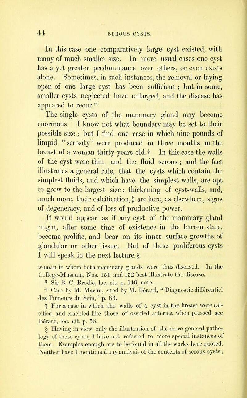 In this case one comparatively large cyst existed, with many of much smaller size. In more usual cases one cyst has a yet greater predominance over others, or even exists alone. Sometimes, in such instances, the removal or laying open of one large cyst has been sufficient; but in some, smaller cysts neglected have enlarged, and the disease has appeared to recur.* The single cysts of the mammary gland may become enormous. I know not what boundary may be set to their possible size; but I find one case in which nine pounds of limpid “ serosity” were produced in three months in the breast of a woman thirty years old.f In this case the w^alls of the cyst were thin, and the fluid serous ; and the fact illustrates a general rule, that the cysts which contain the simplest fluids, and which have the simplest walls, are apt to grow to the largest size: thickening of cyst-walls, and, much more, their calcification,! are here, as elsewhere, signs of degeneracy, and of loss of productive power. It would appear as if any cyst of the mammary gland might, after some time of existence in the barren state, become prolific, and bear on its inner surface growths of glandular or other tissue. But of these proliferous cysts I will speak in the next lecture. § woman in whom both mammary glands were thus diseased. In the College-Museum, Nos. 151 and 152 best illustrate the disease. * Sir B. C. Brodie, loc. eit. p. 146, note. t Case by M. Marini, cited by M. Berard, “ Diagnostic differentiel des Tumeurs du Seiu,” p. 86. ^ For a case in which the walls of a cyst in the breast were cal- cified, and crackled like those of ossified arteries, when pressed, see Berard, loc. cit. p. 56. § Having in view only the illustration of the more general patho- logy of these cysts, I have not referred to more special instances of them. Examples enough are to be found in all the works here quoted. Neither have I mentioned any analysis of the contents of serous cysts ;
