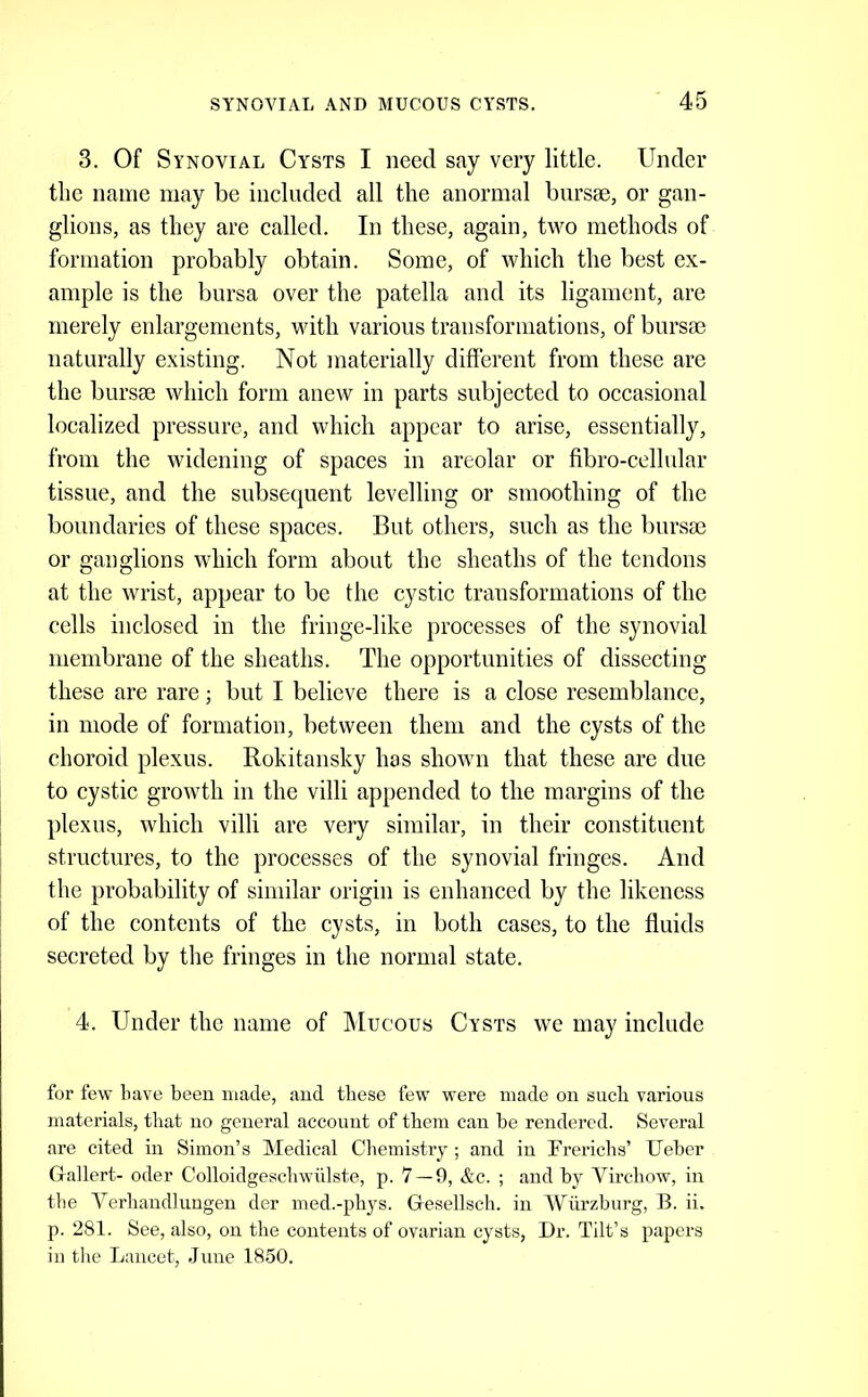 3. Of Synovial Cysts I need say very little. Under tlie name may be included all the anormal biirsm, or gan- glions, as they are called. In these, again, two methods of formation probably obtain. Some, of which the best ex- ample is the bursa over the patella and its ligament, are merely enlargements, with various transformations, of bursse naturally existing. Not materially different from these are the bursae which form anew in parts subjected to occasional localized pressure, and which appear to arise, essentially, from the widening of spaces in areolar or fibro-cellular tissue, and the subsequent levelling or smoothing of the boundaries of these spaces. But others, such as the bursae or ganglions which form about the sheaths of the tendons at the wrist, appear to be the cystic transformations of the cells inclosed in the fringe-like processes of the synovial membrane of the sheaths. The opportunities of dissecting these are rare; but I believe there is a close resemblance, in mode of formation, between them and the cysts of the choroid plexus. Rokitansky has shown that these are due to cystic growth in the villi appended to the margins of the plexus, which villi are very similar, in their constituent structures, to the processes of the synovial fringes. And the probability of similar origin is enhanced by the likeness of the contents of the cysts, in both cases, to the fluids secreted by the fringes in the normal state. 4. Under the name of Mucous Cysts we may include for few have been made, aud these few were made on such various materials, that no general account of them can he rendered. Several are cited in Simon’s Medical Chemistry ; and in Trerichs’ Ueber Gallert- oder Colloidgeschwiilste, p. 7 — 9, &c. ; and by Virchow, in tlie Verhandlungen der med.-phys. Gesellsch. in Wurzburg, B. ii. p. 281. See, also, on the contents of ovarian cysts. Dr. Tilt’s papers in tlie Lancet, June 1850.