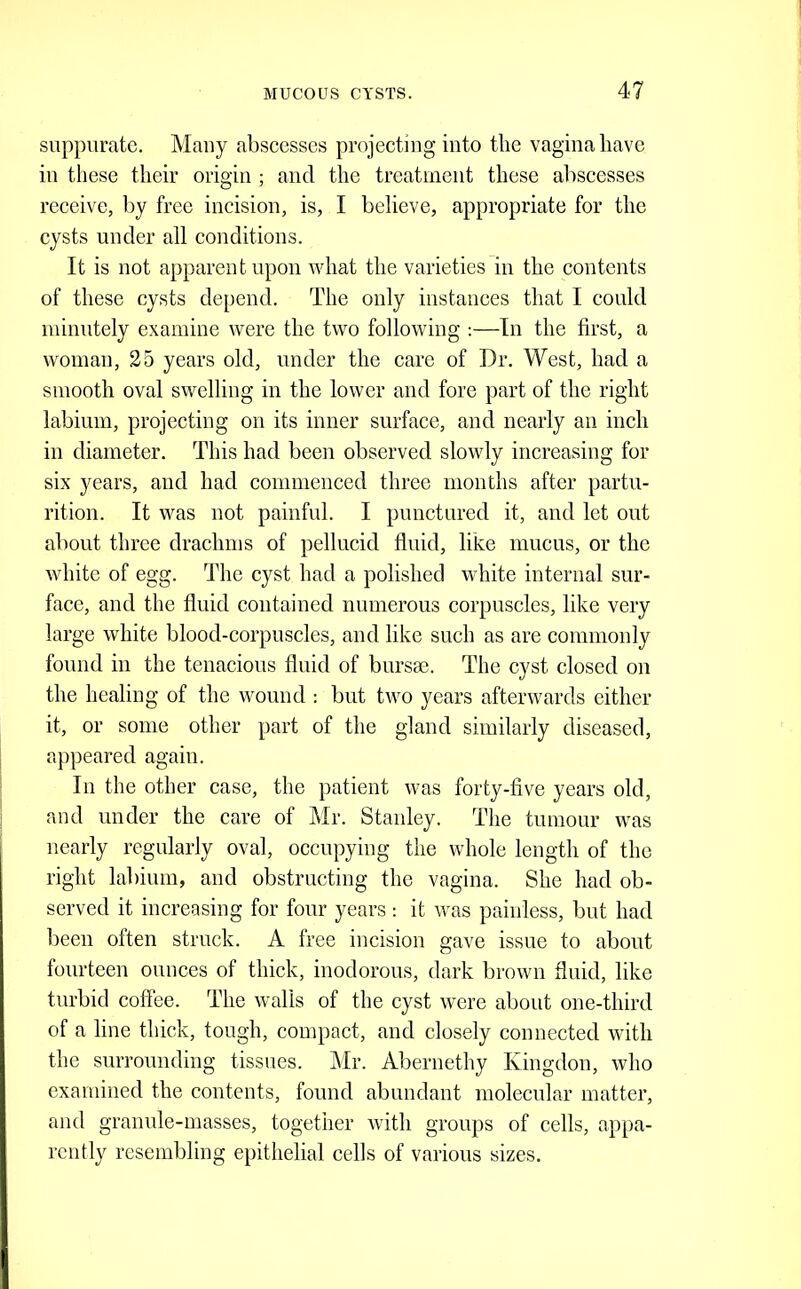 suppurate. Many abscesses projecting into the vagina have in these their origin ; and the treatment these abscesses receive, by free incision, is, I believe, appropriate for the cysts under all conditions. It is not apparent upon what the varieties in the contents of these cysts depend. The only instances that I could minutely examine were the two following :—In the first, a woman, 25 years old, under the care of Dr. West, had a smooth oval swelling in the lower and fore part of the right labium, projecting on its inner surface, and nearly an inch in diameter. This had been observed slowly increasing for six years, and had commenced three months after partu- rition. It was not painful. I punctured it, and let out about three drachms of pellucid fluid, like mucus, or the white of egg. The cyst had a polished white internal sur- face, and the fluid contained numerous corpuscles, like very large white blood-corpuscles, and like such as are commonly found ill the tenacious fluid of bursse. The cyst closed on the healing of the wound : but two years afterwards either it, or some other part of the gland similarly diseased, appeared again. Ill the other case, the patient was forty-five years old, and under the care of Mr. Stanley. The tumour was nearly regularly oval, occupying the whole length of the right labium, and obstructing the vagina. She had ob- served it increasing for four years: it was painless, but had lieen often struck. A free incision gave issue to about fourteen ounces of thick, inodorous, dark brown fluid, like turbid coffee. The walls of the cyst were about one-third of a line thick, tough, compact, and closely connected with the surrounding tissues. Mr. Abernethy Kingdoii, who examined the contents, found abundant molecular matter, and granule-masses, together with groups of cells, appa- rently resembling epithelial cells of various sizes.