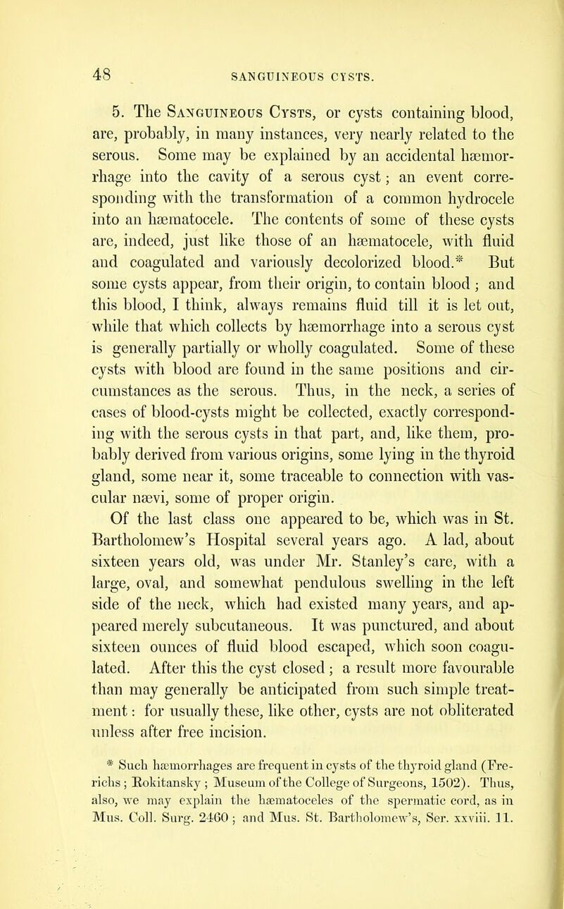 5. The Sanguineous Cy^sts, or cysts containing blood, are, probably, in many instances, very nearly related to the serous. Some may be explained by an accidental haemor- rhage into the cavity of a serous cyst; an event corre- sponding with the transformation of a common hydrocele into an hsematocele. The contents of some of these cysts are, indeed, just like those of an haematocele, with fluid and coagulated and variously decolorized blood.But some cysts appear, from their origin, to contain blood ; and this blood, I think, always remains fluid till it is let out, while that which collects by hsemorrhage into a serous cyst is generally partially or wholly coagulated. Some of these cysts with blood are found in the same positions and cir- cumstances as the serous. Thus, in the neck, a series of cases of blood-cysts might be collected, exactly correspond- ing with the serous cysts in that part, and, like them, pro- bably derived from various origins, some lying in the thyroid gland, some near it, some traceable to connection with vas- cular nsevi, some of proper origin. Of the last class one appeared to be, which was in St. Bartholomew’s Hospital several years ago. A lad, about sixteen years old, was under Mr. Stanley’s care, with a large, oval, and somewhat pendulous swelling in the left side of the neck, which had existed many years, and ap- peared merely subcutaneous. It was punctured, and about sixteen ounces of fluid blood escaped, which soon coagu- lated. After this the cyst closed; a result more favourable than may generally be anticipated from such simple treat- ment : for usually these, like other, cysts are not obliterated unless after free incision. * Such hsemorrliages are frequent in cysts of the thyroid gland (Fre- richs ; Eokitansky ; Museum of the College of Surgeons, 1502). Thus, also, we may explain the hgcmatoceles of the spermatic cord, as in Mus. Coll. Surg. 2160; and Mus. St. Eartholomew’s, Ser. xxviii. 11.