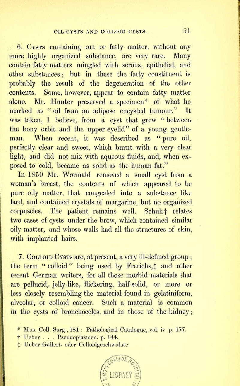 6. Cysts containing oil or fatty matter, without any more highly organized substance, are very rare. Many contain fatty matters mingled with serous, epithelial, and other substances; but in these the fatty constituent is probably the result of the degeneration of the other contents. Some, however, appear to contain fatty matter alone. Mr. Hunter preserved a specimen* of what he marked as “ oil from an adipose encysted tumour.” It was taken, I believe, from a cyst that grew “ between the bony orbit and the upper eyelid” of a young gentle- man. When recent, it was described as “ pure oil, perfectly clear and sweet, which burnt with a very clear light, and did not mix with aqueous fluids, and, when ex- posed to cold, became as solid as the human fat.” In 1850 Mr. Wormald removed a small cyst from a woman’s breast, the contents of which appeared to be pure oily matter, that congealed into a substance like lard, and contained crystals of margarine, but no organized corpuscles. The patient remains well. Schuhf relates two cases of cysts under the brow, which contained similar oily matter, and whose walls had all the structures of skin, with implanted hairs. 7. Colloid Cysts are, at present, a very ill-defined group ; the term “colloid” being used by Frerichs,| and other recent German writers, for all those morbid materials that are pellucid, jelly-like, flickering, half-solid, or more or less closely resembling the material found in gelatinifonn, alveolar, or colloid cancer. Such a material is common in the cysts of bronchoceles, and in those of the kidney; * Mus. CoU. Surg., 181: Pathological Catalogue, vol. iv. p. 177. t Ueber . . . Pseudoplasmeu, p. 1-M. X Ueber Gallcrt- oder Colloidgeschwiilate.