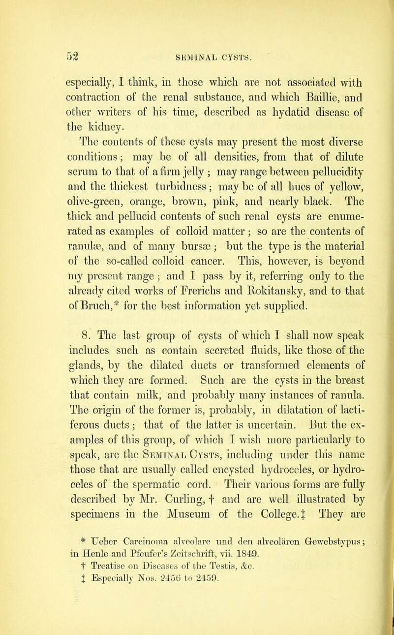 especially, I think, in those which are not associated with contraction of the renal substance, and which Baillie, and other writers of his time, described as hydatid disease of the kidney. The contents of these cysts may present the most diverse conditions; may be of all densities, from that of dilute serum to that of a firm jelly ; may range between pellucidity and the thickest turbidness ; may be of all hues of yellow, olive-green, orange, brown, pink, and nearly black. The thick and pellucid contents of such renal cysts are enume- rated as examples of colloid matter ; so are the contents of ranulcB, and of many bursse; but the type is the material of the so-called colloid cancer. This, however, is beyond my present range; and I pass by it, referring only to the already cited works of Frerichs and Rokitansky, and to that of Bruch,* for the best information yet supplied. 8. The last group of cysts of which I shall now speak includes such as contain secreted fluids, like those of the glands, by the dilated ducts or transformed elements of which they are formed. Such are the cysts in the breast that contain milk, and probably many instances of ranula. The origin of the former is, probably, in dilatation of lacti- ferous ducts ; that of the latter is uncertain. But the ex- amples of this group, of which I wish more particularly to speak, are the Seminal Cysts, including under this name those that are usually called encysted hydroceles, or hydro- celes of the spermatic cord. Their various forms are fully described by Mr. Curling, f and are well illustrated by specimens in the Museum of the College, j They are * Ueber Carcinoma alveolare und den alveolaren Gewebstypus; in Henlo and Pfeufer’s Zeitscbrift, vii. 1849. t Treatise on Diseases of the Testis, &c. X Especially Nos. 245G to 2459.