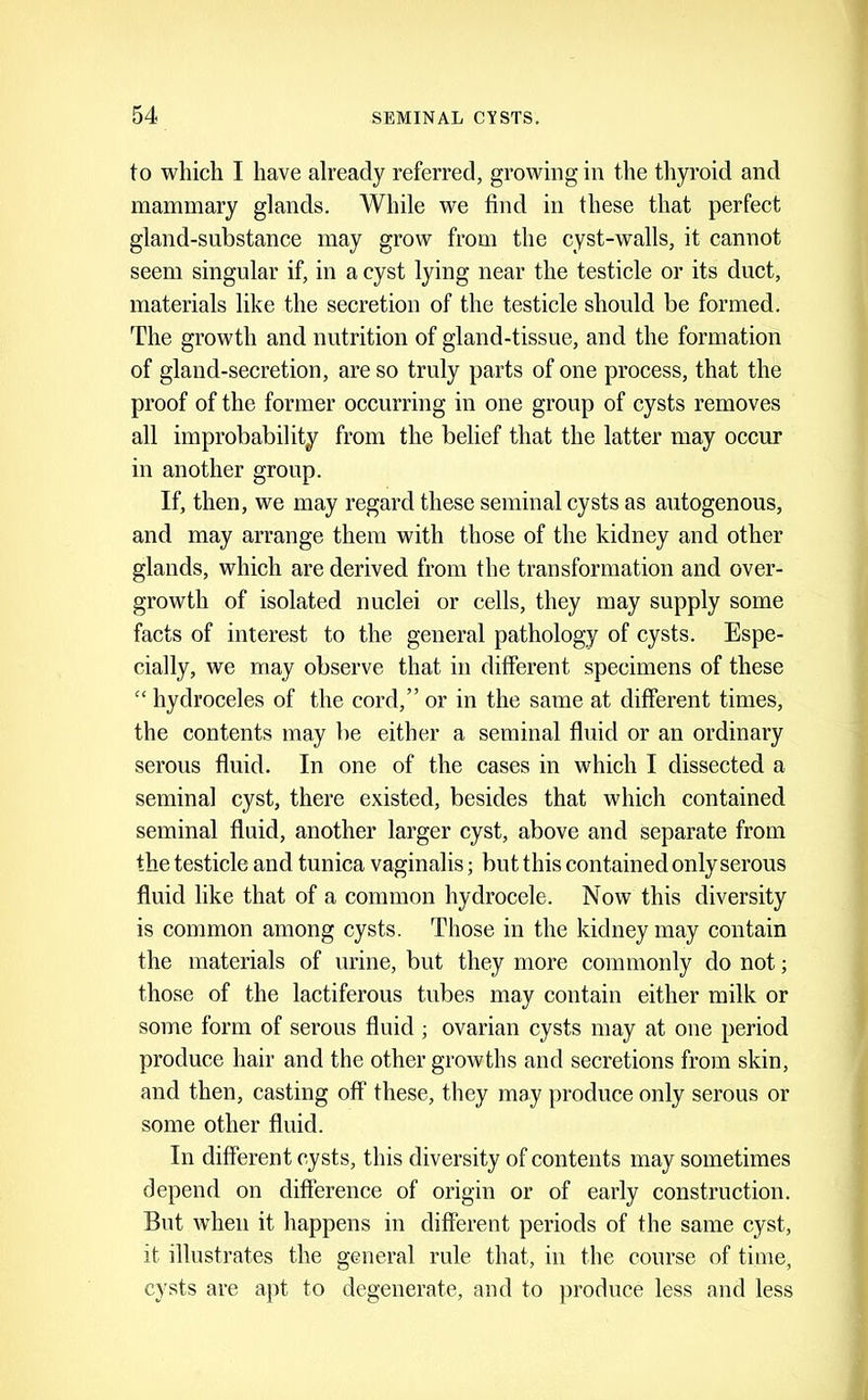 to which I have already referred, growing in the thyroid and mammary glands. While we find in these that perfeet gland-substance may grow from the eyst-walls, it cannot seem singular if, in a cyst lying near the testicle or its duct, materials like the secretion of the testiele should be formed. The growth and nutrition of gland-tissue, and the formation of gland-secretion, are so truly parts of one proeess, that the proof of the former occurring in one group of cysts removes all improbability from the belief that the latter may occur in another group. If, then, we may regard these seminal cysts as autogenous, and may arrange them with those of the kidney and other glands, which are derived from the transformation and over- growth of isolated nuclei or cells, they may supply some facts of interest to the general pathology of cysts. Espe- cially, we may observe that in different specimens of these “ hydroceles of the cord,” or in the same at different times, the contents may be either a seminal fluid or an ordinary serous fluid. In one of the cases in which I dissected a seminal cyst, there existed, besides that which contained seminal fluid, another larger cyst, above and separate from the testiele and tunica vaginalis; but this contained only serous fluid like that of a common hydrocele. Now this diversity is common among cysts. Those in the kidney may contain the materials of urine, but they more commonly do not; those of the lactiferous tubes may contain either milk or some form of serous fluid ; ovarian eysts may at one period produce hair and the other growths and seeretions from skin, and then, easting off these, they may produce only serous or some other fluid. In different cysts, this diversity of eontents may sometimes depend on difference of origin or of early construetion. But when it happens in different periods of the same cyst, it illustrates the general rule that, in the course of time, cysts are ajit to degenerate, and to jiroduce less and less