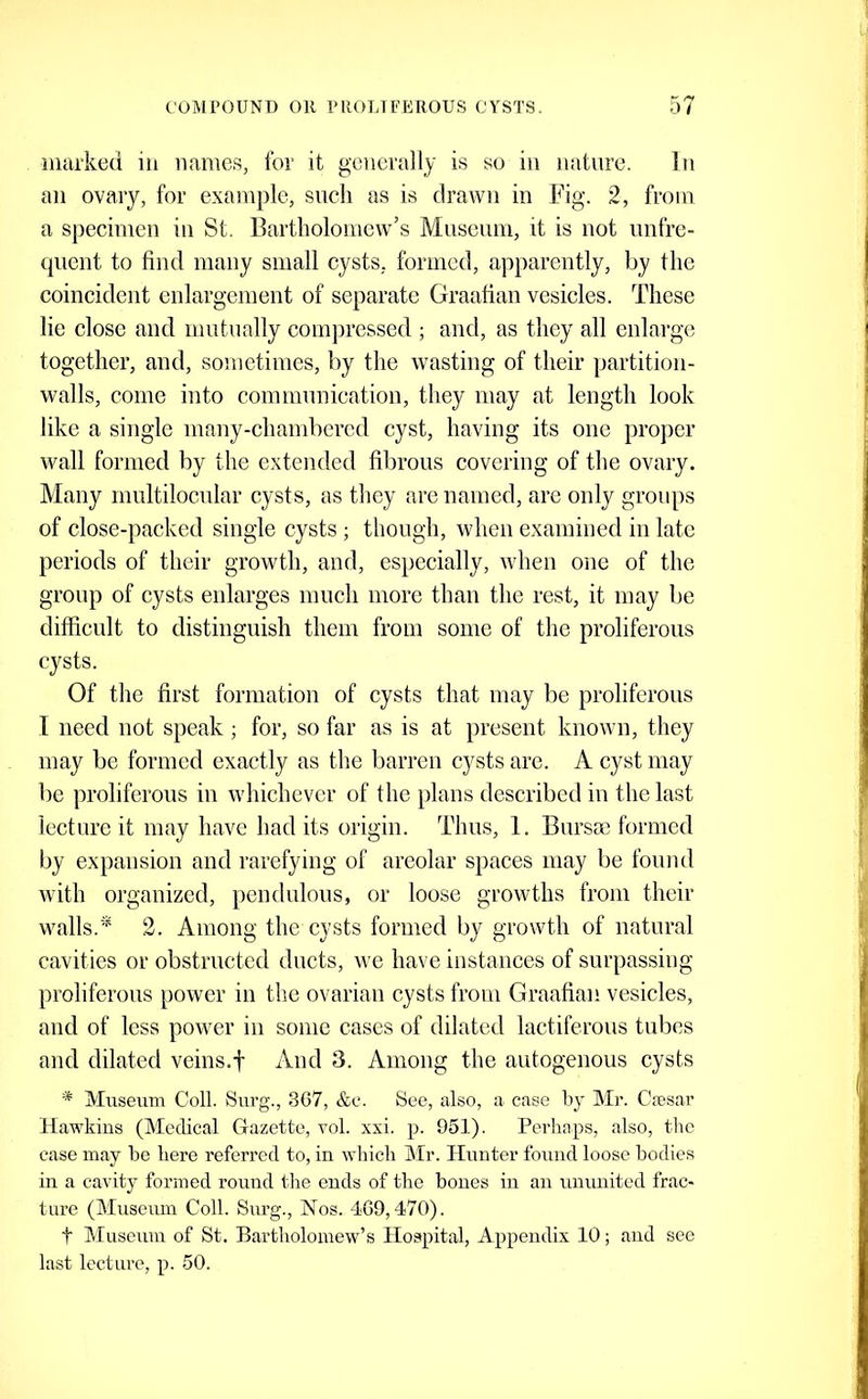 iiiarked in names, for it generally is so in nature. In an ovary, for example, such as is drawn in Fig. 2, from a siiecimeu in St. Bartholomew’s Museum, it is not unfre- quent to find many small cysts, formed, apparently, by the coincident enlargement of separate Graafian vesicles. These lie close and mutually compressed ; and, as they all enlarge together, and, sometimes, by the wasting of their partition- walls, come into communication, they may at length look like a single many-chambered cyst, having its one projier wall formed by the extended fibrous covering of the ovary. Many multilocular cysts, as they are named, are only groups of close-packed single cysts ; though, when examined in late periods of their growth, and, especially, when one of the group of cysts enlarges much more than the rest, it may be difficult to distinguish them from some of the proliferous cysts. Of the first formation of cysts that may be proliferous I need not speak; for, so far as is at present known, they may be formed exactly as the barren cysts are. A cyst may be proliferous in whichever of the plans described in the last lecture it may have had its origin. Thus, 1. Bursae formed by expansion and rarefying of areolar spaces may be found with organized, pendulous, or loose growths from their walls.2. Among the cysts formed by growth of natural cavities or obstructed ducts, we have instances of surpassing proliferous power in the ovarian cysts from Graafian vesicles, and of less power in some cases of dilated lactiferous tubes and dilated veins.f And 3. Among the autogenous cysts * Museum Coll. Surg., 367, &c. See, also, a case by Mr. Cjesar Hawkins (Medical Gazette, toI. xxi. p. 951). Perhaps, also, the case may be here referred to, in which Mr. Hunter found loose bodies in a cavity formed round the ends of the bones in an uuunited frac- ture (Museum Coll. Surg., Nos. 469,470). t Museum of St. Bartholomew’s Hospital, Appendix 10; and see last lecture, p. 50.