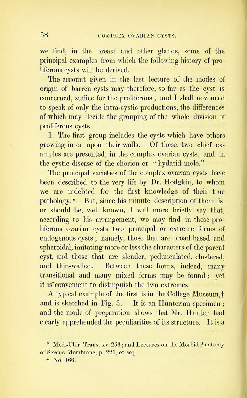 we find, in the breast and other glands, some of the principal examples from vdiich the follov'ing history of pro- liferous cysts will be derived. The account given in the last lecture of the modes of origin of barren cysts may therefore, so far as the cyst is concerned, suffice for the proliferous ; and I shall now need to speak of only the intra-cystic productions, the differences of which may decide the grouping of the whole division of proliferous cysts. 1. The first group includes the cysts which have others growing in or upon their walls. Of these, two chief ex- amples are presented, in the complex ovarian cysts, and in the cystic disease of the chorion or “ hydatid mole.” The principal varieties of the complex ovarian cysts have been described to the very life by Dr. Hodgkin, to whom we are indebted for the first knowledge of their true pathology.* But, since his minute description of them is, or should be, well known, I will more briefly say that, according to his arrangement, we may find in these pro- liferous ovarian cysts two principal or extreme forms of endogenous cysts; namely, those that are broad-based and spheroidal, imitating more or less the characters of the parent cyst, and those that are slender, pedunculated, clustered, and thin-walled. Between these forms, indeed, many transitional and many mixed forms may be found ; yet it is^convenient to distinguish the two extremes. A typical example of the first is in the College-Museum,f and is sketched in Fig. 3. It is an Hunterian specimen ; and the mode of preparation shows that Mr. Hunter had clearly apprehended the peculiarities of its structure. It is a * Med.-Chir. Trans, xv. 256 ; and Lectures on the Morbid Anatomy of Serous Membrane, p. 221, et seq. t No. 166.