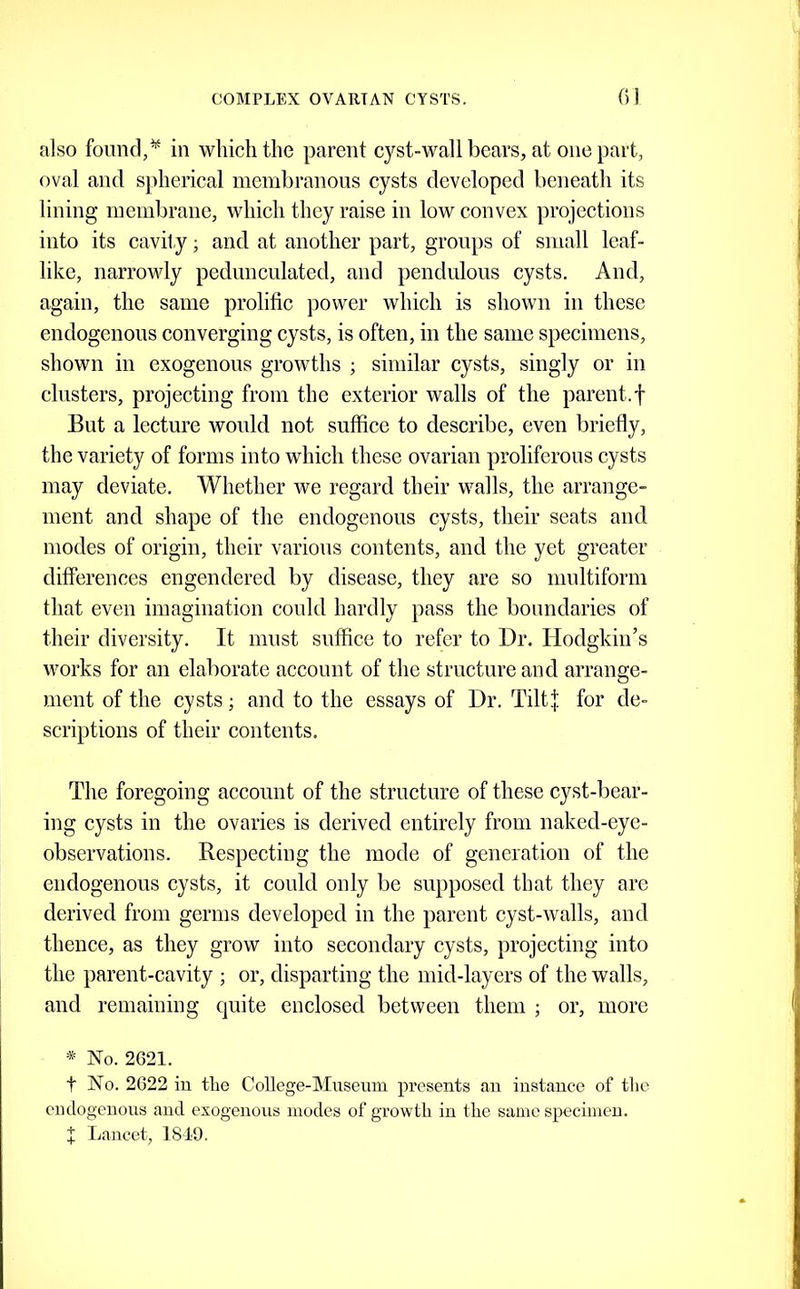 also found,^ in which the parent cyst-wall bears, at one part, oval and spherical membranous cysts developed beneath its lining membrane, which they raise in low convex projections into its cavity; and at another part, groups of small leaf- like, narrowly pedunculated, and pendulous cysts. And, again, the same prolific power which is shown in these endogenous converging cysts, is often, in the same specimens, shown in exogenous growths ; similar cysts, singly or in clusters, projecting from the exterior walls of the parent.f But a lecture would not suffice to describe, even briefly, the variety of forms into which these ovarian proliferous cysts may deviate. Whether we regard their walls, the arrange- ment and shape of the endogenous cysts, their seats and modes of origin, their various contents, and the yet greater differences engendered by disease, they are so multiform that even imagination could hardly pass the boundaries of their diversity. It must suffice to refer to Dr. Hodgkin’s works for an elaborate account of the structure and arrange- ment of the cysts; and to the essays of Dr. TiltJ for de- scriptions of their contents. The foregoing account of the structure of these cyst-bear- ing cysts in the ovaries is derived entirely from naked-eye- observations. Respecting the mode of generation of the endogenous cysts, it could only be supposed that they are derived from germs developed in the parent cyst-walls, and thence, as they grow into secondary cysts, projecting into the parent-cavity ; or, disparting the mid-layers of the walls, and remaining quite enclosed between them ; or, more * No. 2621. t No. 2622 in tlie College-Musenm presents an instance of the endogenons and exogenous inodes of gTowtli in the same specimen. X I.ancet, 1810.